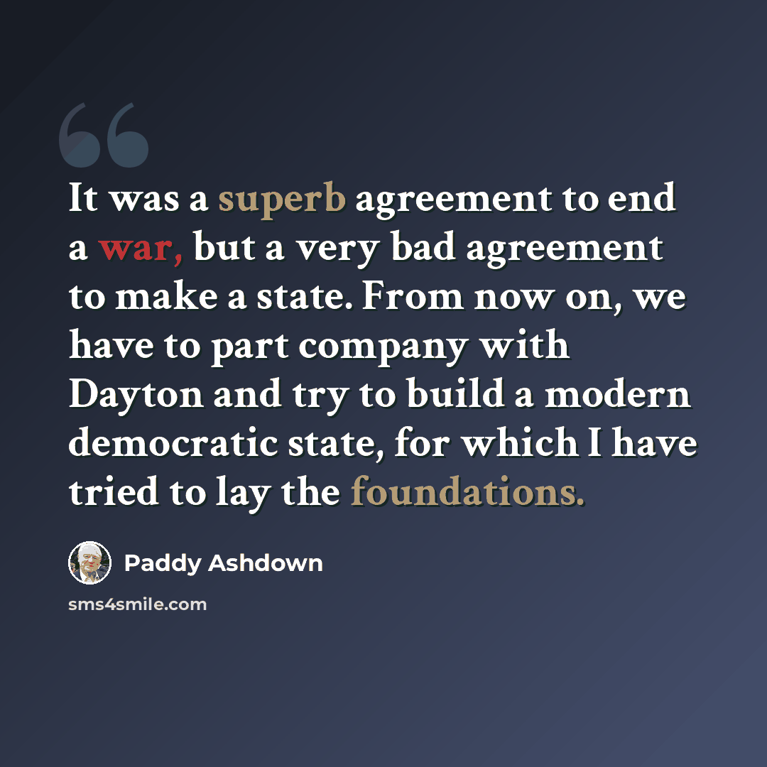 “It was a superb agreement to end a war, but a very bad agreement to make a state. From now on, we have to part company with Dayton and try to build a modern democratic state, for which I have tried to lay the foundations.” quote by Paddy Ashdown