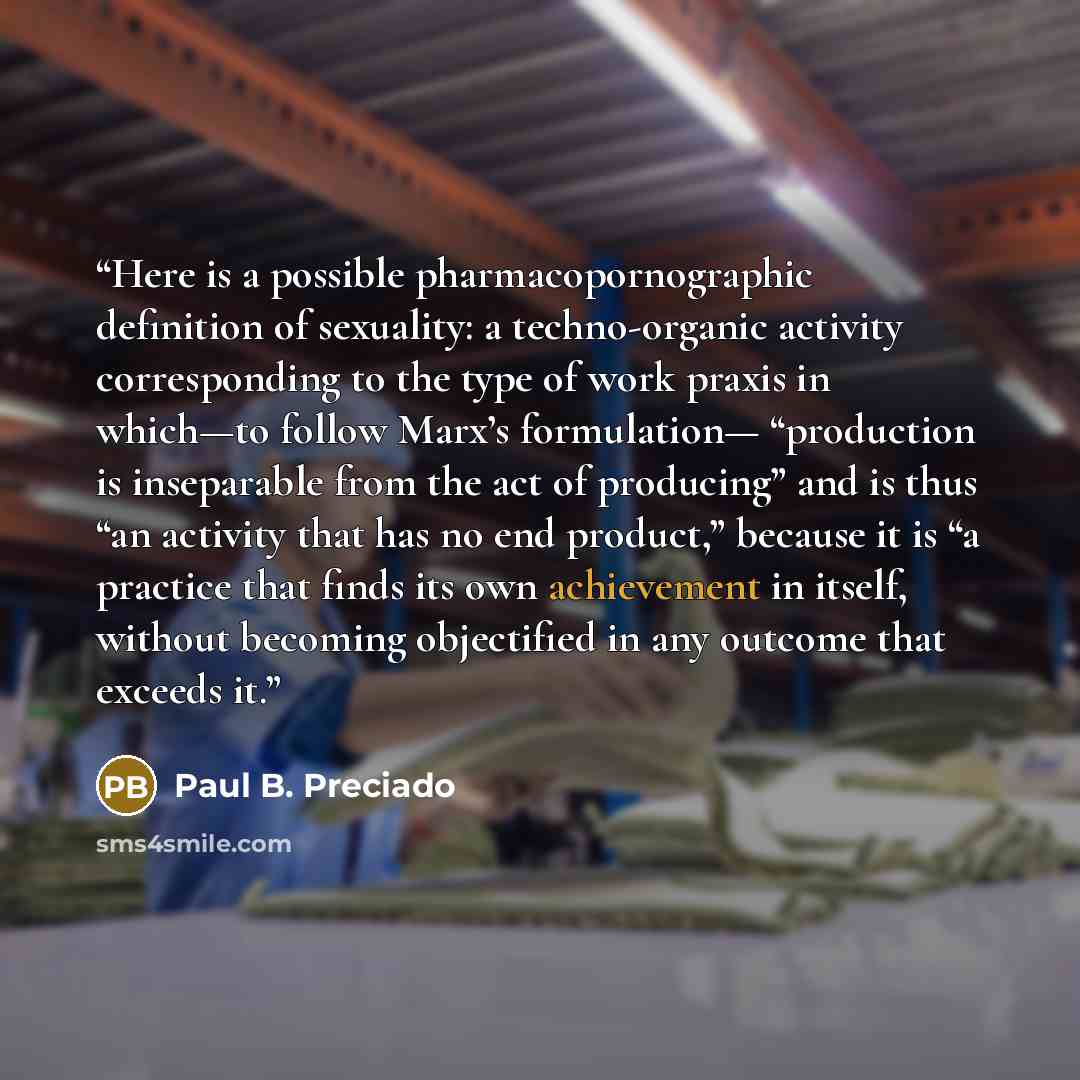 “Here is a possible pharmacopornographic definition of sexuality: a techno-organic activity corresponding to the type of work praxis in which—to follow Marx’s formulation— “production is inseparable from the act of producing” and is thus “an activity that has no end product,” because it is “a…” quote by Paul B. Preciado