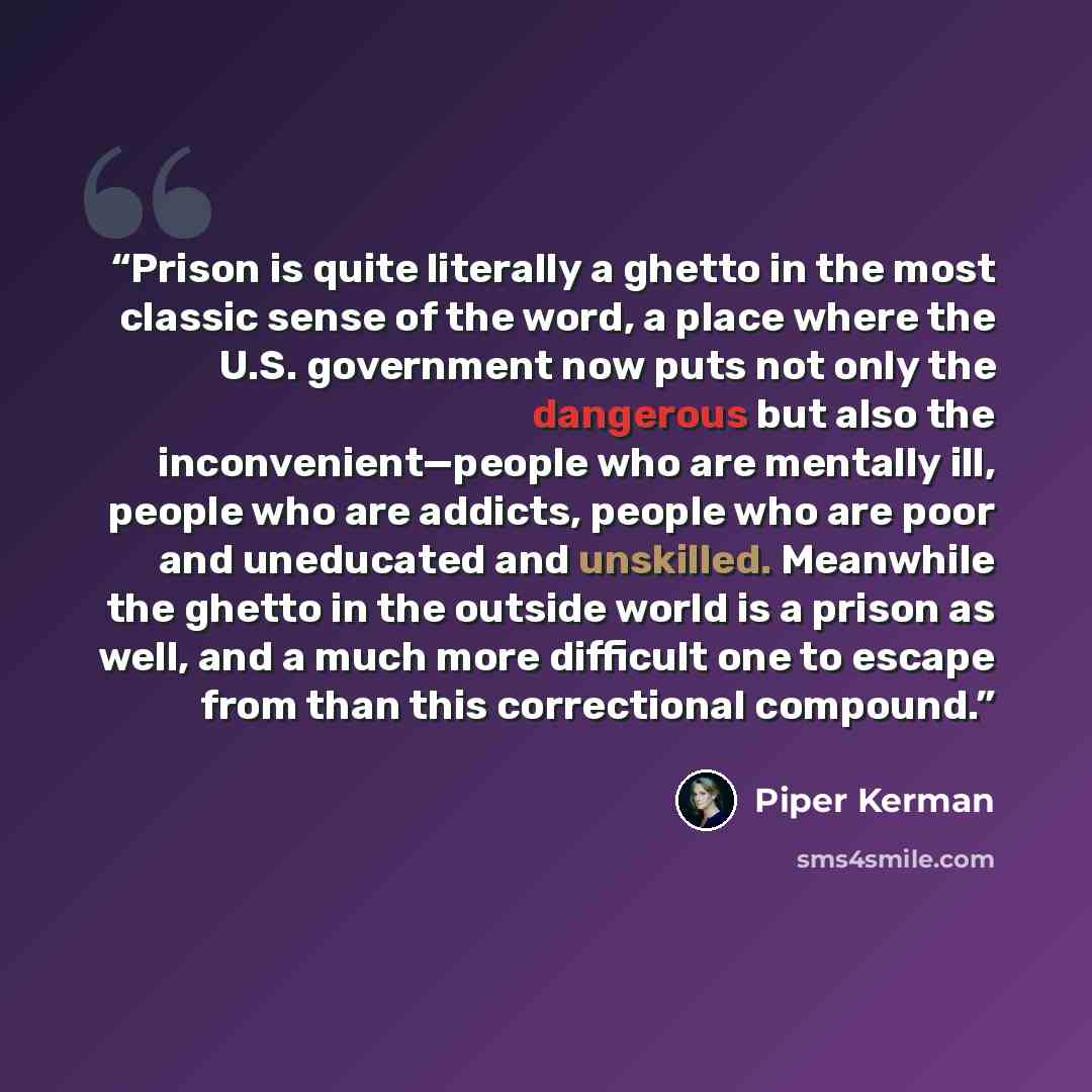 “Prison is quite literally a ghetto in the most classic sense of the word, a place where the U.S. government now puts not only the dangerous but also the inconvenient—people who are mentally ill, people who are addicts, people who are poor and uneducated and unskilled. Meanwhile the ghetto in the…” quote by Piper Kerman