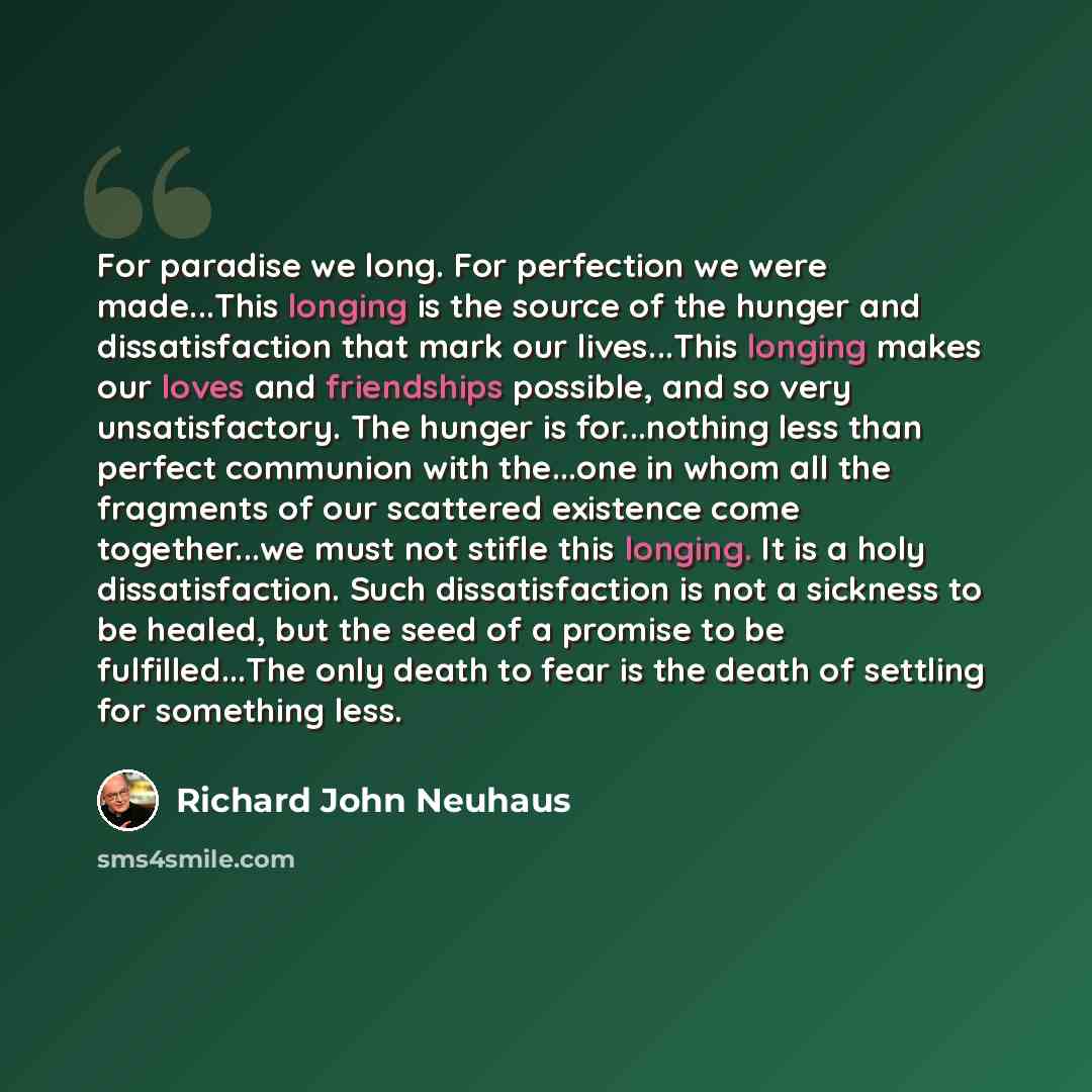 “For paradise we long. For perfection we were made...This longing is the source of the hunger and dissatisfaction that mark our lives...This longing makes our loves and friendships possible, and so very unsatisfactory. The hunger is for...nothing less than perfect communion with the...one in whom…” quote by Richard John Neuhaus