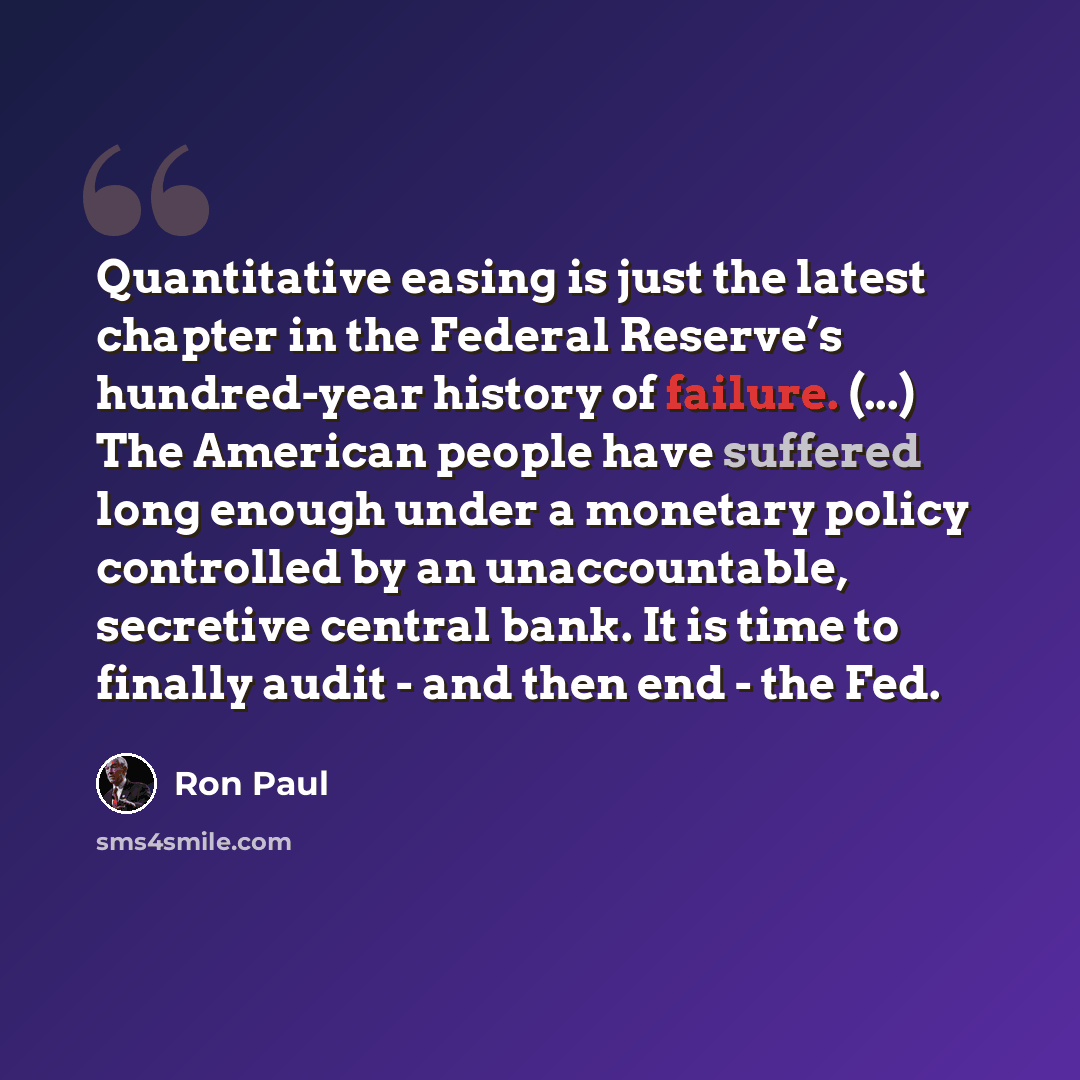 “Quantitative easing is just the latest chapter in the Federal Reserve’s hundred-year history of failure. (...) The American people have suffered long enough under a monetary policy controlled by an unaccountable, secretive central bank. It is time to finally audit - and then end - the Fed.” quote by Ron Paul