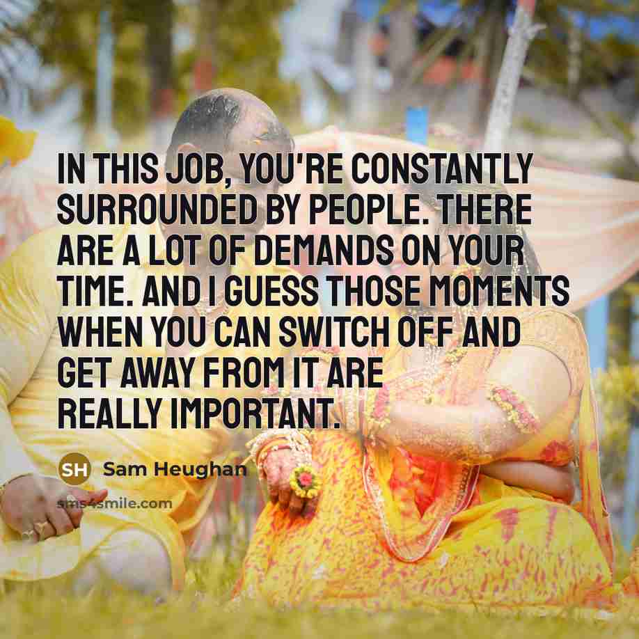 “In this job, you're constantly surrounded by people. There are a lot of demands on your time. And I guess those moments when you can switch off and get away from it are really important.” quote by Sam Heughan