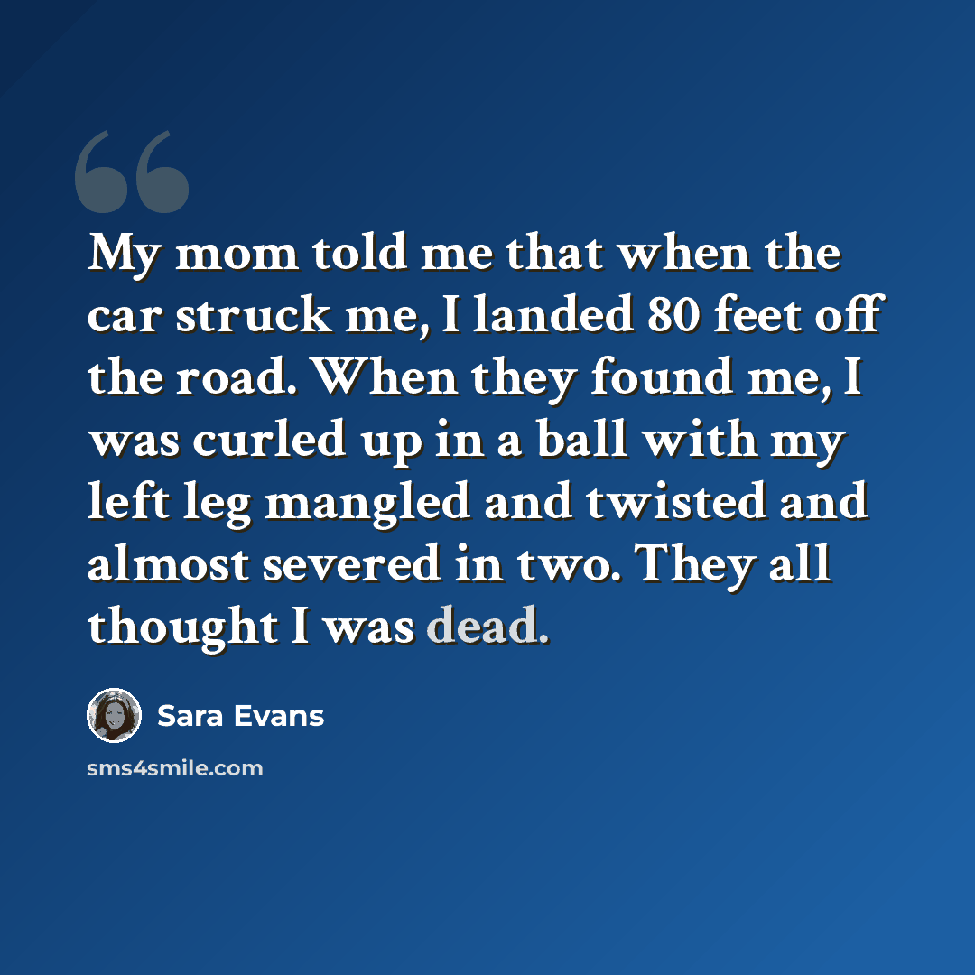 “My mom told me that when the car struck me, I landed 80 feet off the road. When they found me, I was curled up in a ball with my left leg mangled and twisted and almost severed in two. They all thought I was dead.” quote by Sara Evans
