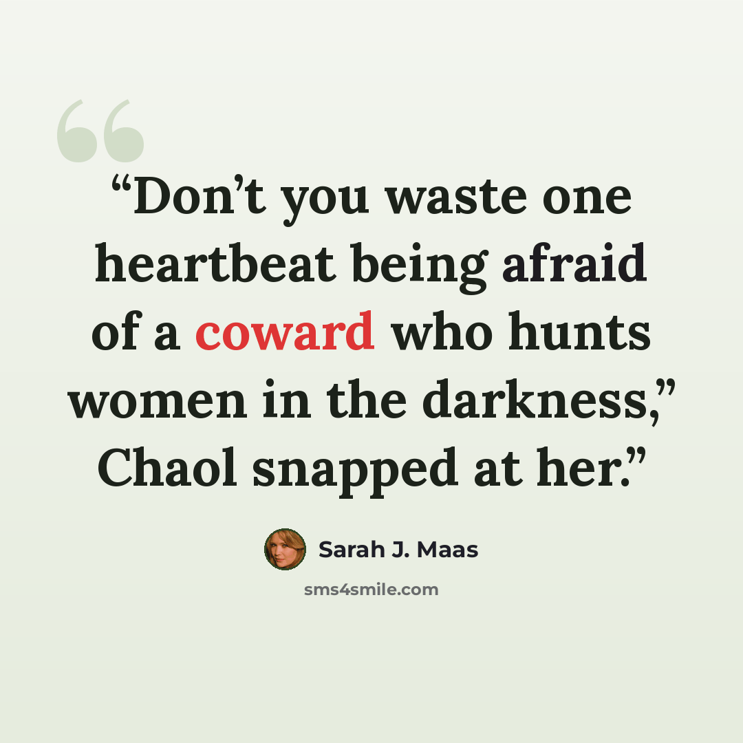 “Don’t you waste one heartbeat being afraid of a coward who hunts women in the darkness,” Chaol snapped at her.” quote by Sarah J. Maas