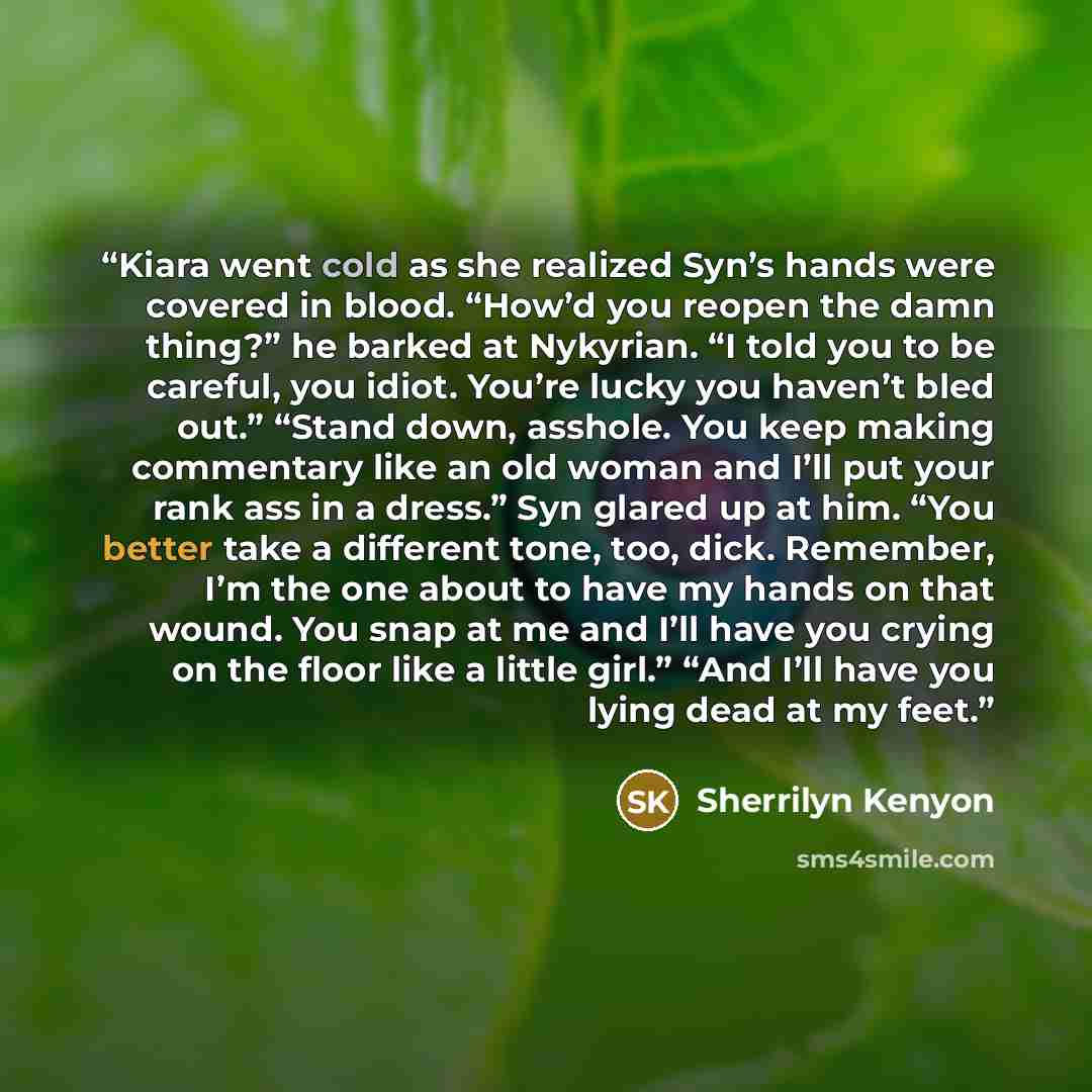 “Kiara went cold as she realized Syn’s hands were covered in blood. “How’d you reopen the damn thing?” he barked at Nykyrian. “I told you to be careful, you idiot. You’re lucky you haven’t bled out.” “Stand down, asshole. You keep making commentary like an old woman and I’ll put your rank ass in a…” quote by Sherrilyn Kenyon