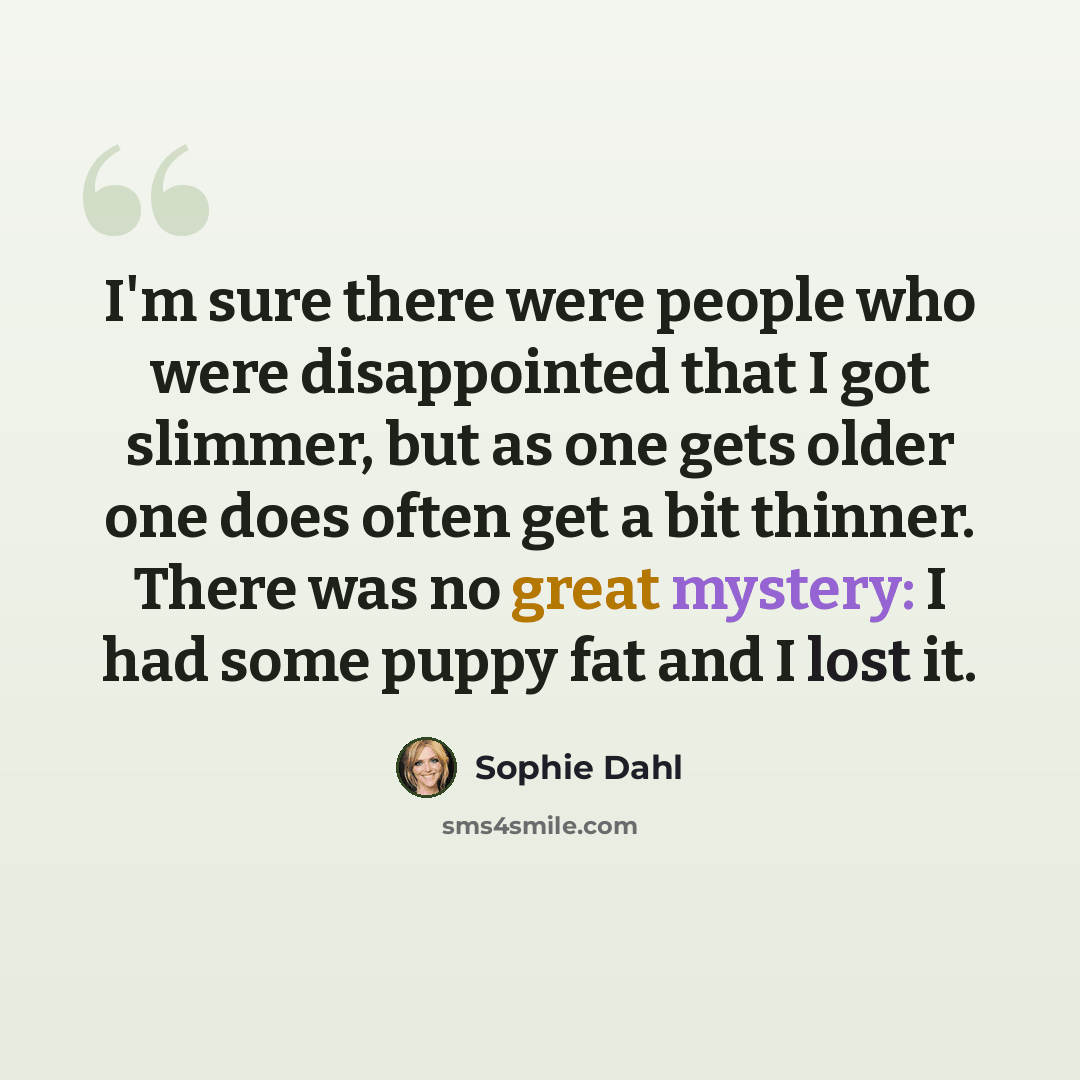 “I'm sure there were people who were disappointed that I got slimmer, but as one gets older one does often get a bit thinner. There was no great mystery: I had some puppy fat and I lost it.” quote by Sophie Dahl