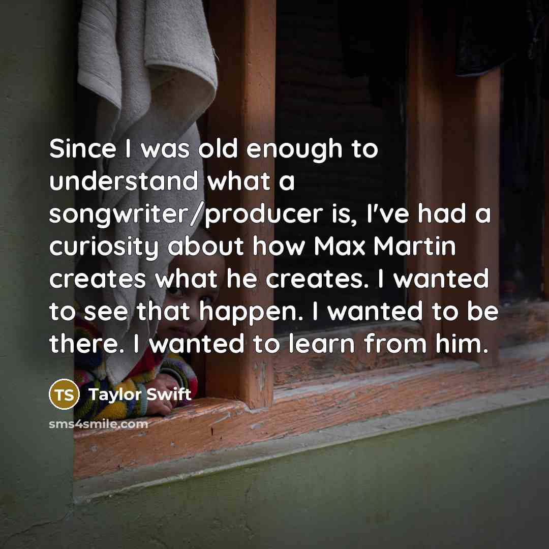 “Since I was old enough to understand what a songwriter/producer is, I've had a curiosity about how Max Martin creates what he creates. I wanted to see that happen. I wanted to be there. I wanted to learn from him.” quote by Taylor Swift
