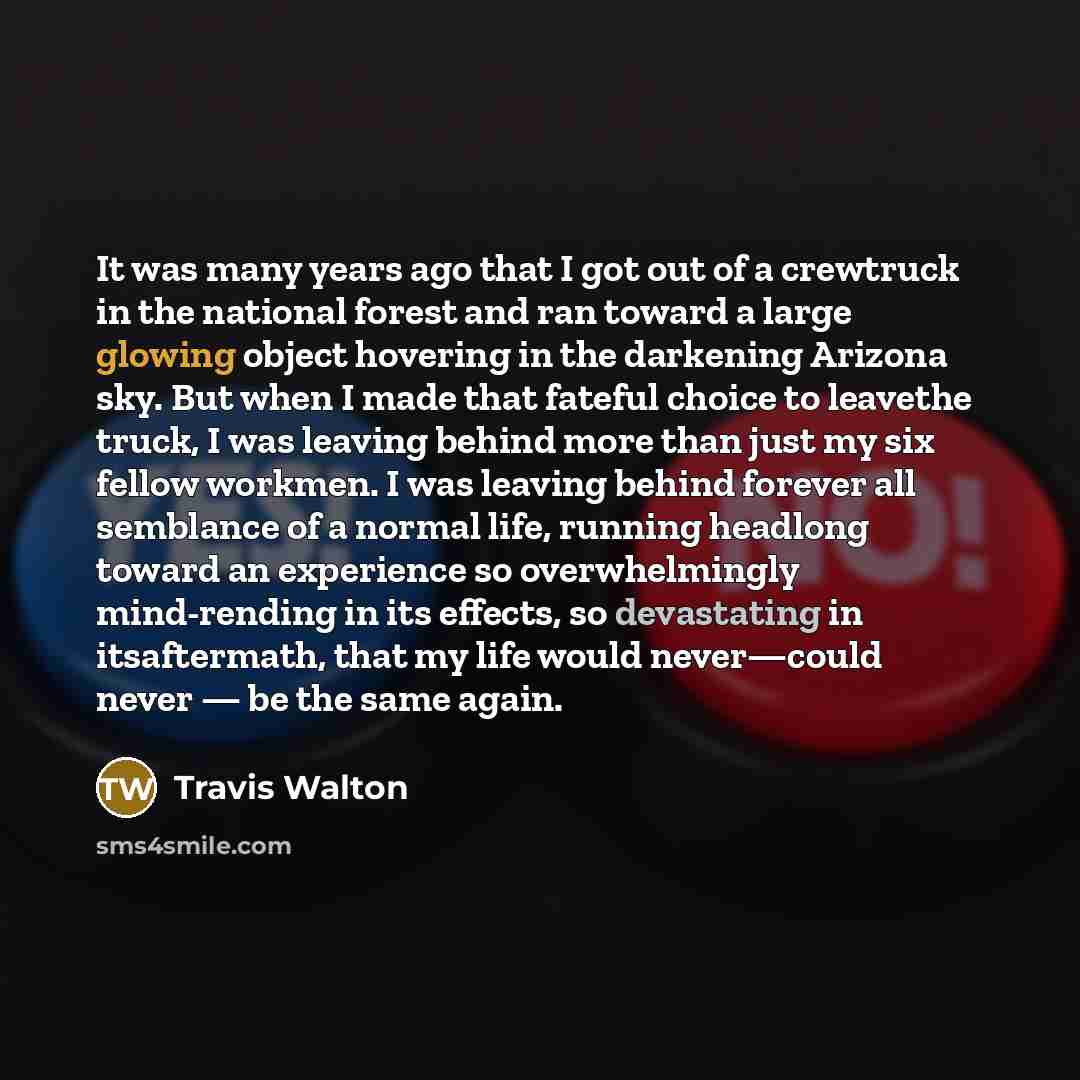 “It was many years ago that I got out of a crewtruck in the national forest and ran toward a large glowing object hovering in the darkening Arizona sky. But when I made that fateful choice to leavethe truck, I was leaving behind more than just my six fellow workmen. I was leaving behind forever all…” quote by Travis Walton