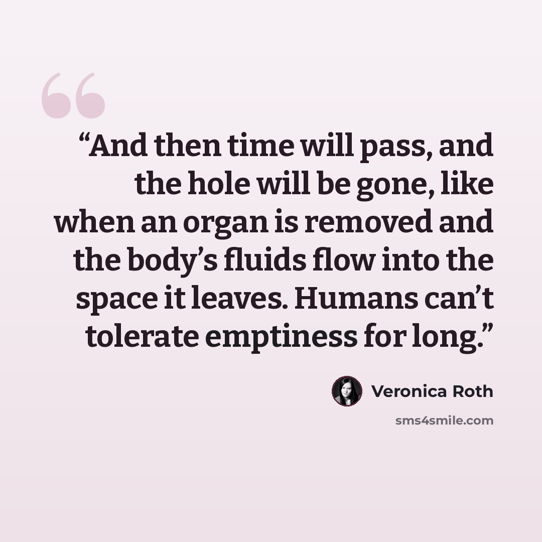 “And then time will pass, and the hole will be gone, like when an organ is removed and the body’s fluids flow into the space it leaves. Humans can’t tolerate emptiness for long.” quote by Veronica Roth