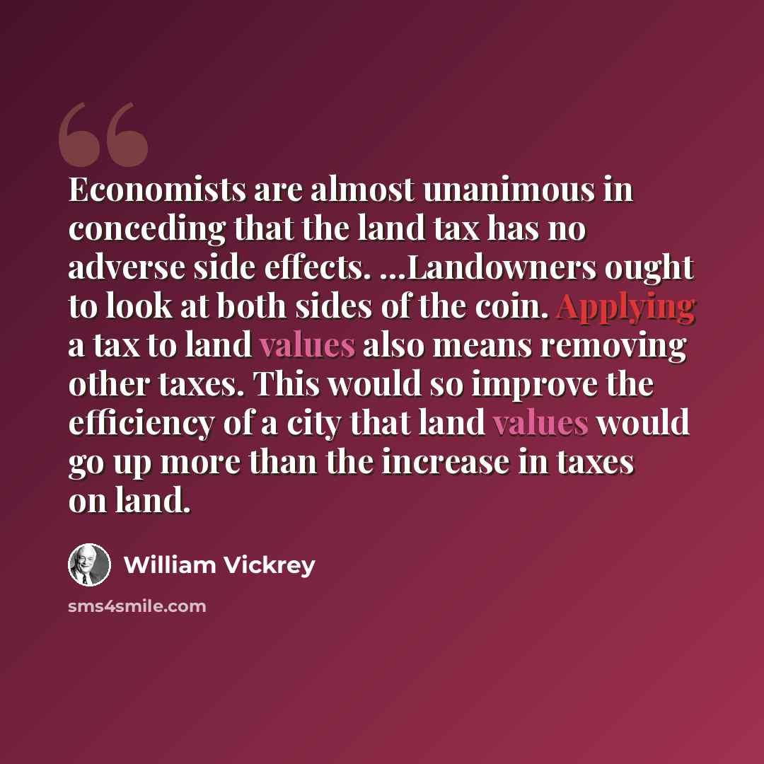“Economists are almost unanimous in conceding that the land tax has no adverse side effects. ...Landowners ought to look at both sides of the coin. Applying a tax to land values also means removing other taxes. This would so improve the efficiency of a city that land values would go up more than…” quote by William Vickrey