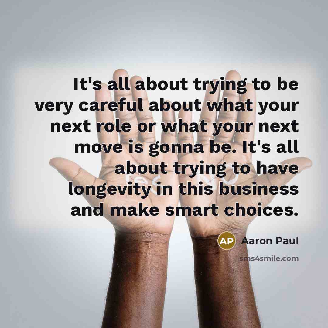 “It's all about trying to be very careful about what your next role or what your next move is gonna be. It's all about trying to have longevity in this business and make smart choices.” quote by Aaron Paul