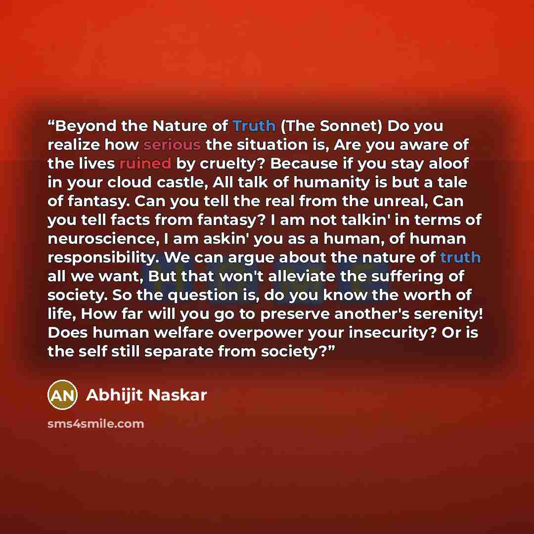 “Beyond the Nature of Truth (The Sonnet) Do you realize how serious the situation is, Are you aware of the lives ruined by cruelty? Because if you stay aloof in your cloud castle, All talk of humanity is but a tale of fantasy. Can you tell the real from the unreal, Can you tell facts from fantasy?…” quote by Abhijit Naskar
