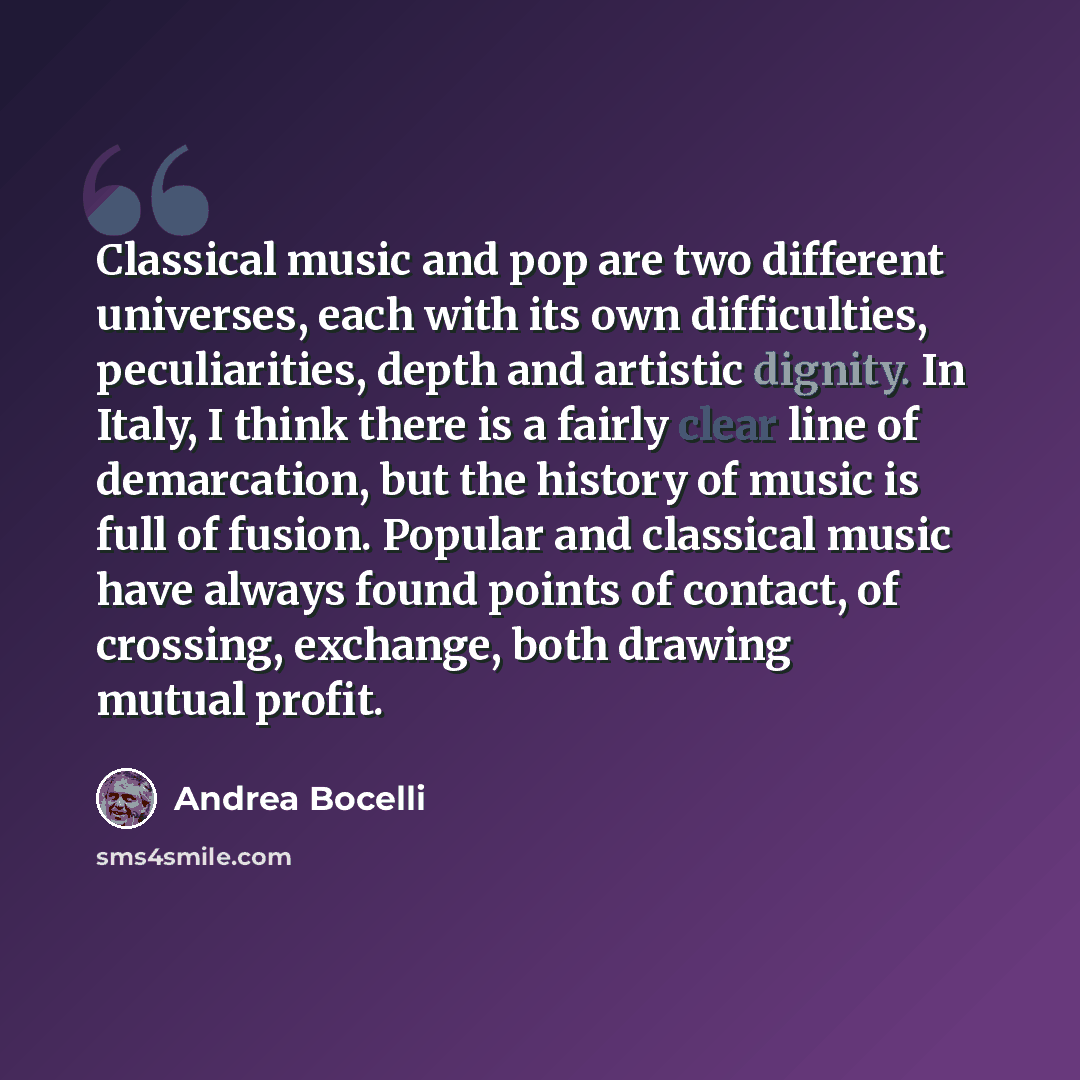 “Classical music and pop are two different universes, each with its own difficulties, peculiarities, depth and artistic dignity. In Italy, I think there is a fairly clear line of demarcation, but the history of music is full of fusion. Popular and classical music have always found points of…” quote by Andrea Bocelli