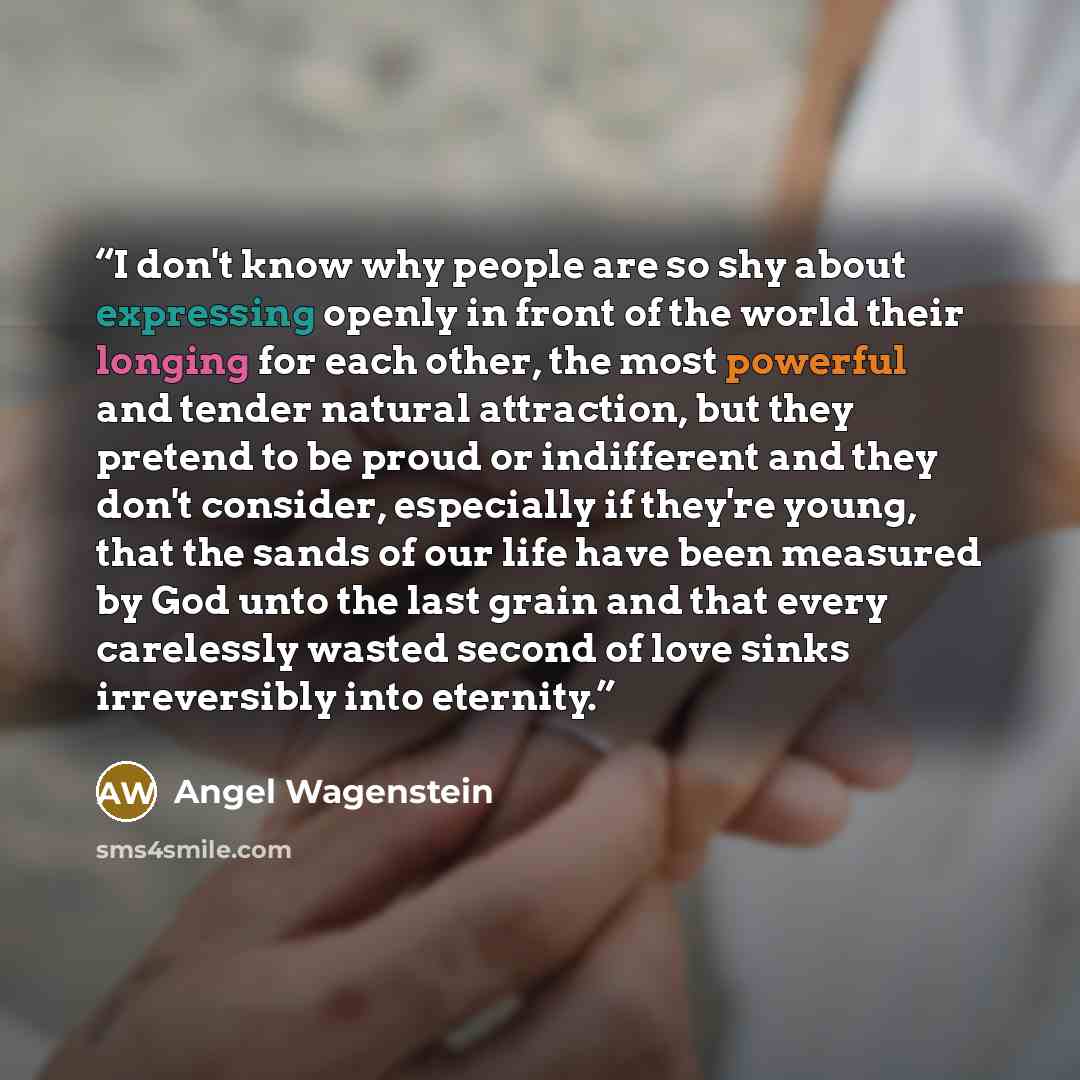 “I don't know why people are so shy about expressing openly in front of the world their longing for each other, the most powerful and tender natural attraction, but they pretend to be proud or indifferent and they don't consider, especially if they're young, that the sands of our life have been…” quote by Angel Wagenstein