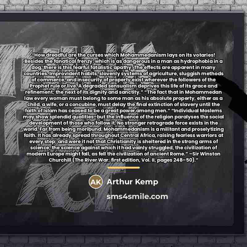 “How dreadful are the curses which Mohammedanism lays on its votaries! Besides the fanatical frenzy, which is as dangerous in a man as hydrophobia in a dog, there is this fearful fatalistic apathy. The effects are apparent in many countries. Improvident habits, slovenly systems of agriculture…” quote by Arthur Kemp