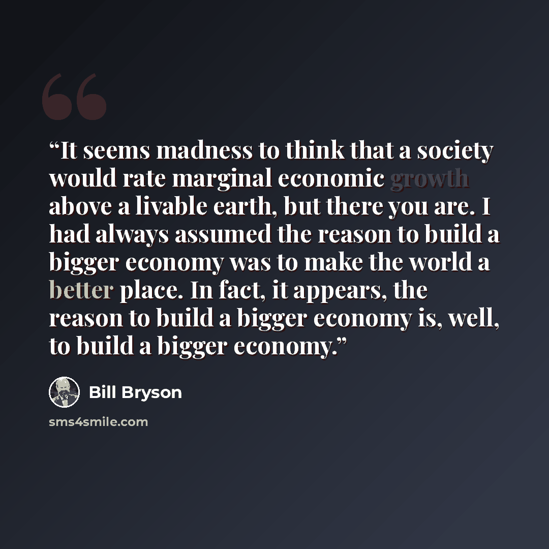 “It seems madness to think that a society would rate marginal economic growth above a livable earth, but there you are. I had always assumed the reason to build a bigger economy was to make the world a better place. In fact, it appears, the reason to build a bigger economy is, well, to build a…” quote by Bill Bryson