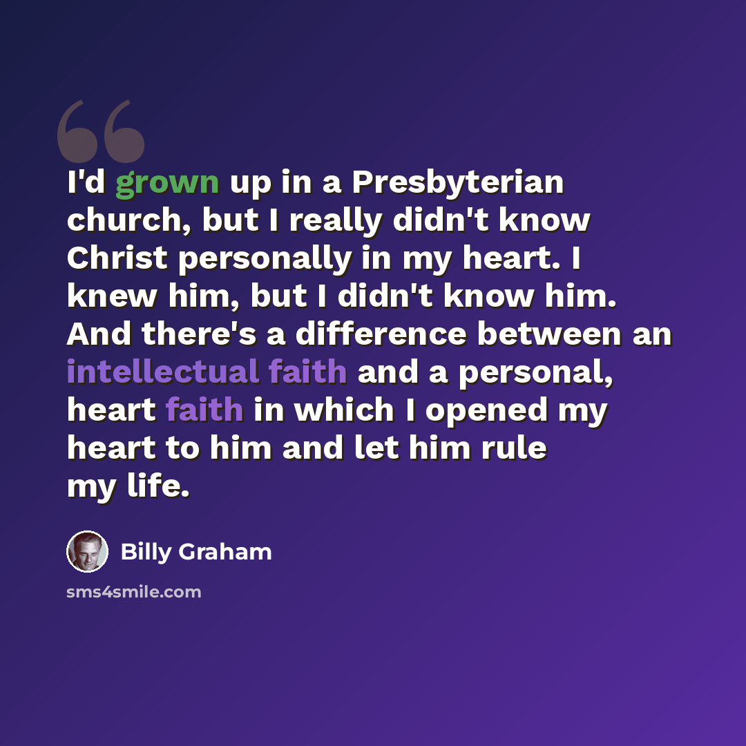 “I'd grown up in a Presbyterian church, but I really didn't know Christ personally in my heart. I knew him, but I didn't know him. And there's a difference between an intellectual faith and a personal, heart faith in which I opened my heart to him and let him rule my life.” quote by Billy Graham