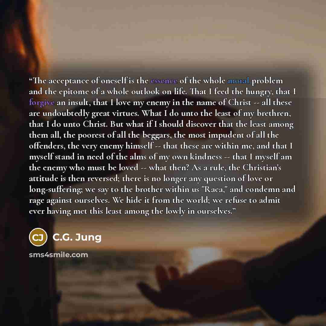 “The acceptance of oneself is the essence of the whole moral problem and the epitome of a whole outlook on life. That I feed the hungry, that I forgive an insult, that I love my enemy in the name of Christ -- all these are undoubtedly great virtues. What I do unto the least of my brethren, that I…” quote by C.G. Jung