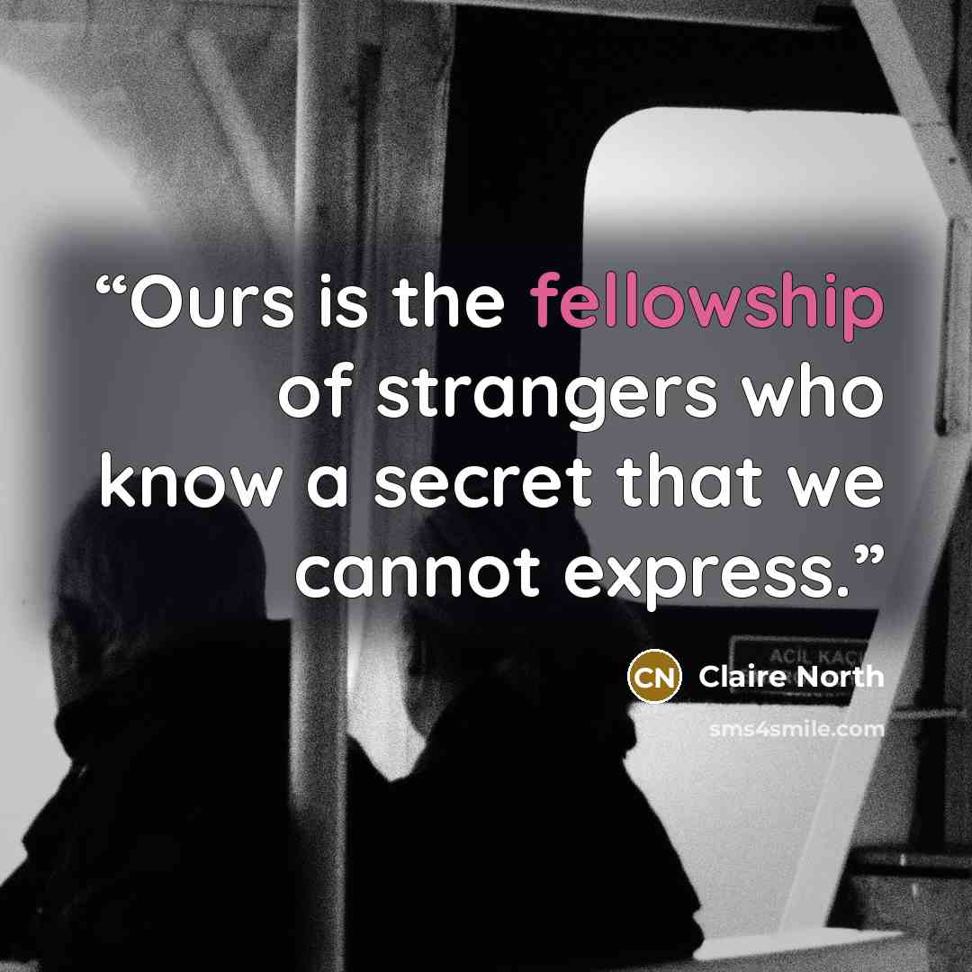 “Ours is the fellowship of strangers who know a secret that we cannot express.” quote by Claire North