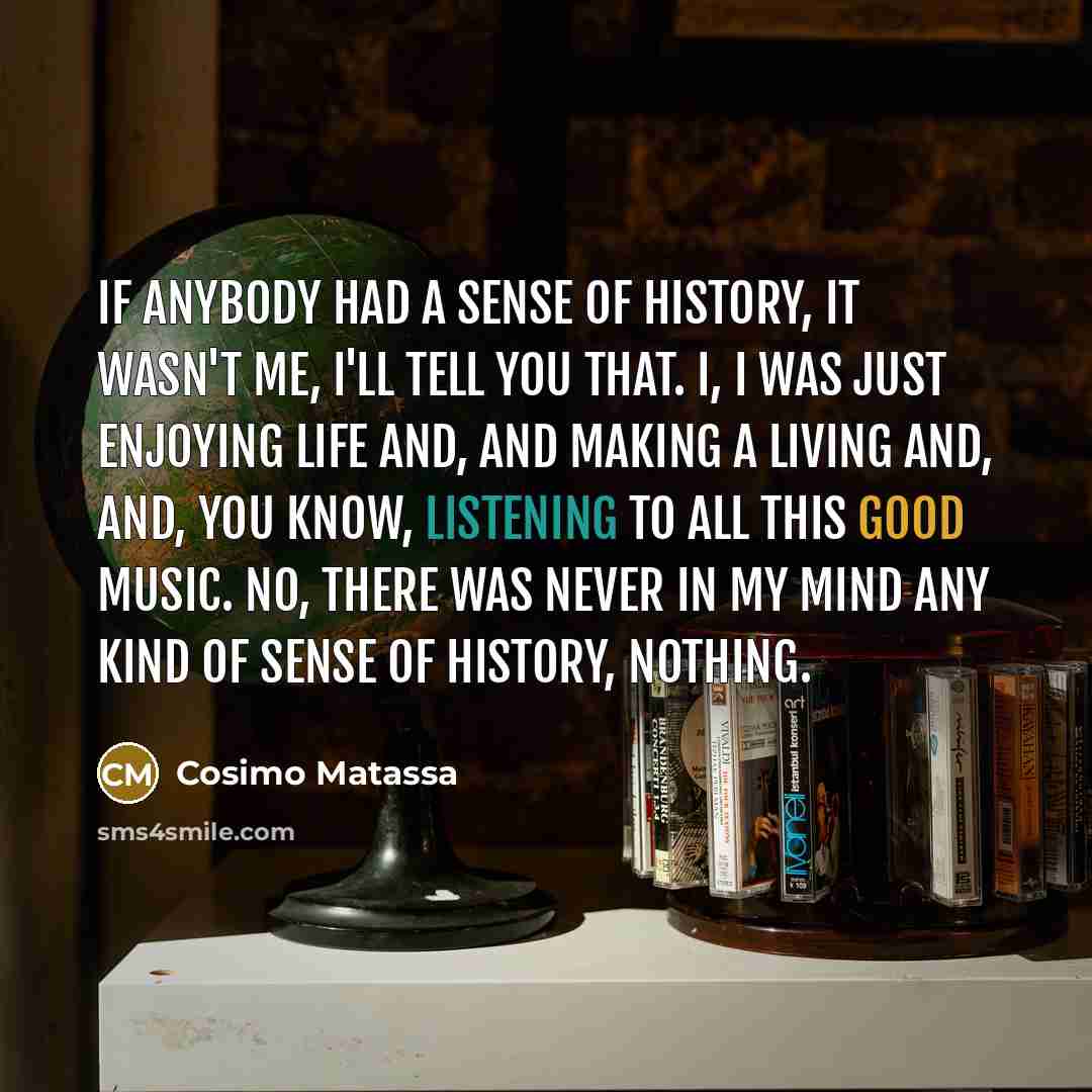 “If anybody had a sense of history, it wasn't me, I'll tell you that. I, I was just enjoying life and, and making a living and, and, you know, listening to all this good music. No, there was never in my mind any kind of sense of history, nothing.” quote by Cosimo Matassa