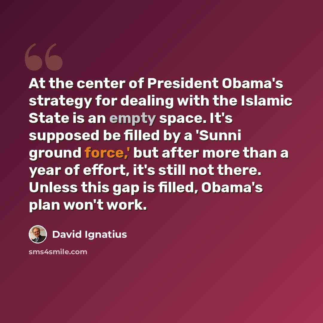 “At the center of President Obama's strategy for dealing with the Islamic State is an empty space. It's supposed be filled by a 'Sunni ground force,' but after more than a year of effort, it's still not there. Unless this gap is filled, Obama's plan won't work.” quote by David Ignatius
