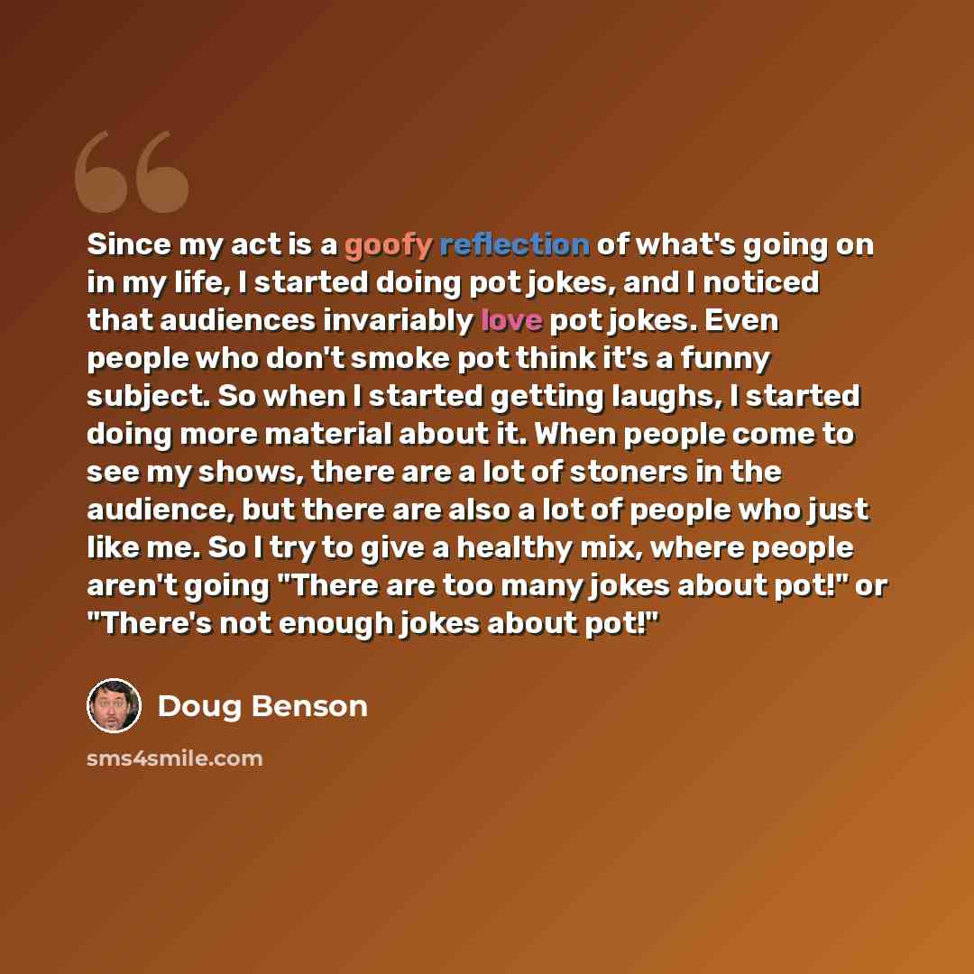“Since my act is a goofy reflection of what's going on in my life, I started doing pot jokes, and I noticed that audiences invariably love pot jokes. Even people who don't smoke pot think it's a funny subject. So when I started getting laughs, I started doing more material about it. When people…” quote by Doug Benson