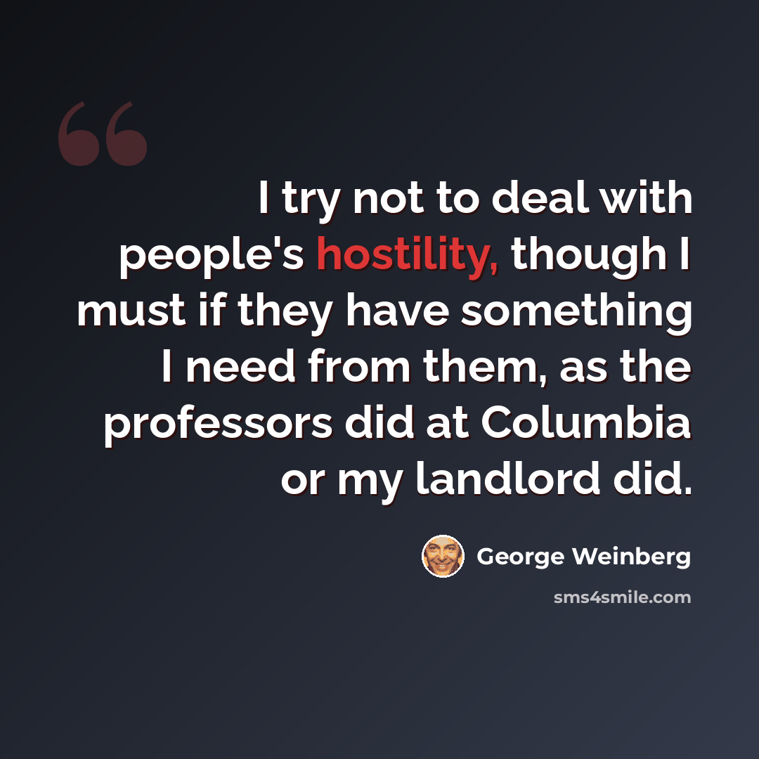 “I try not to deal with people's hostility, though I must if they have something I need from them, as the professors did at Columbia or my landlord did.” quote by George Weinberg