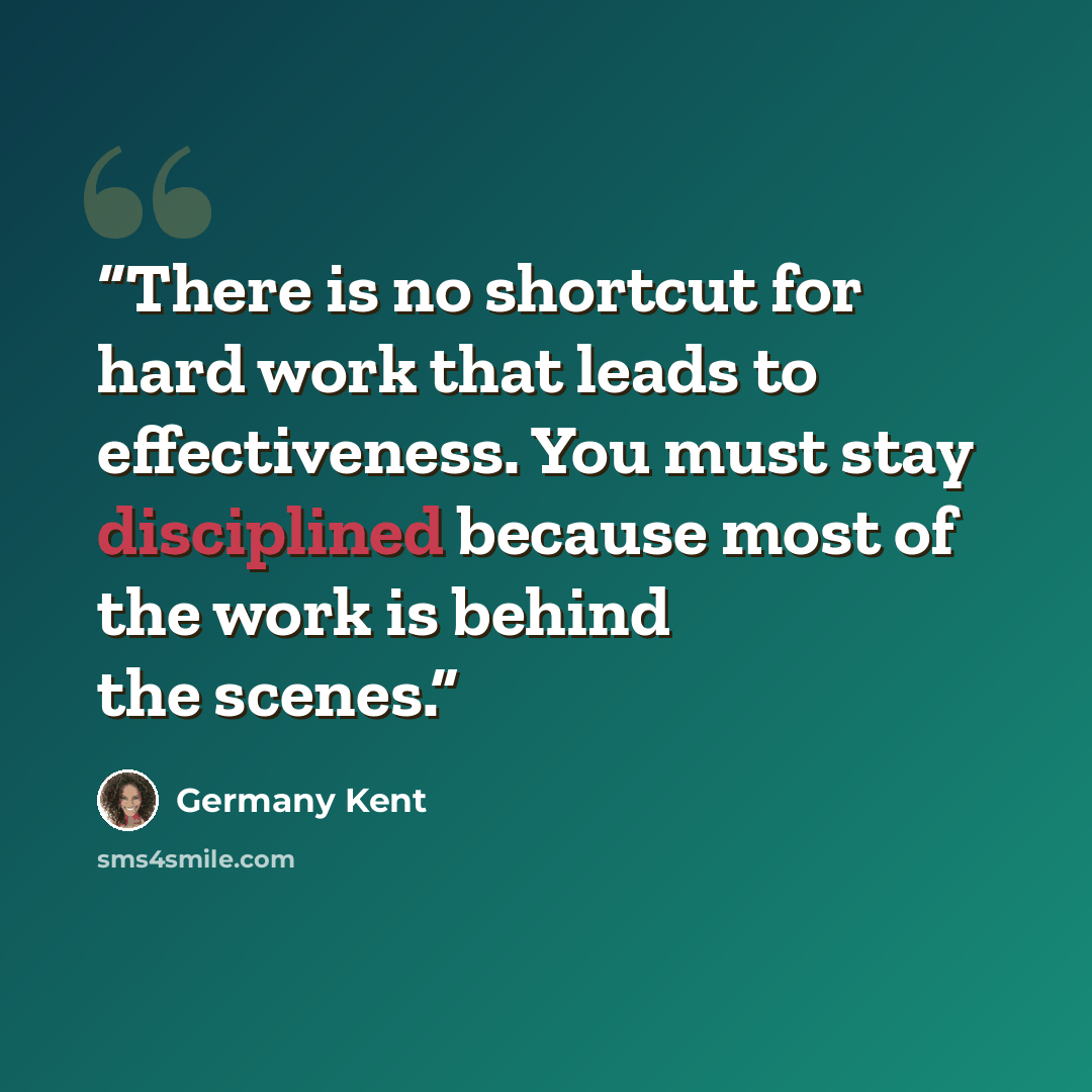 “There is no shortcut for hard work that leads to effectiveness. You must stay disciplined because most of the work is behind the scenes.” quote by Germany Kent