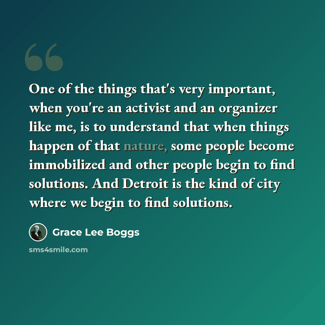 “One of the things that's very important, when you're an activist and an organizer like me, is to understand that when things happen of that nature, some people become immobilized and other people begin to find solutions. And Detroit is the kind of city where we begin to find solutions.” quote by Grace Lee Boggs