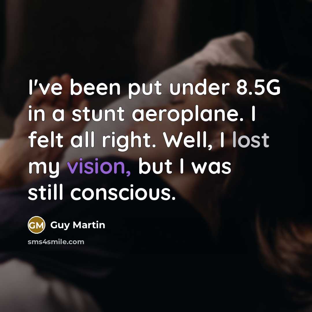 “I've been put under 8.5G in a stunt aeroplane. I felt all right. Well, I lost my vision, but I was still conscious.” quote by Guy Martin