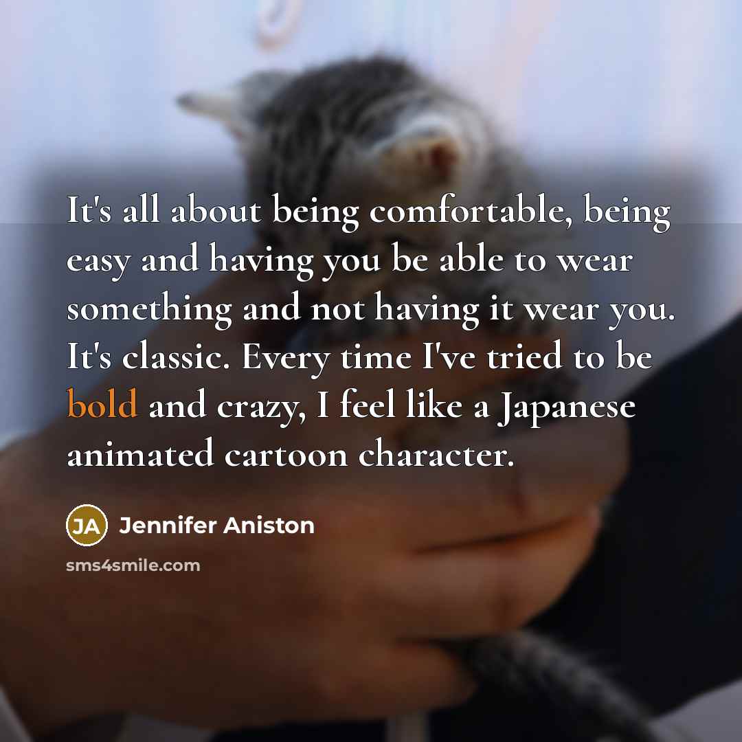 “It's all about being comfortable, being easy and having you be able to wear something and not having it wear you. It's classic. Every time I've tried to be bold and crazy, I feel like a Japanese animated cartoon character.” quote by Jennifer Aniston