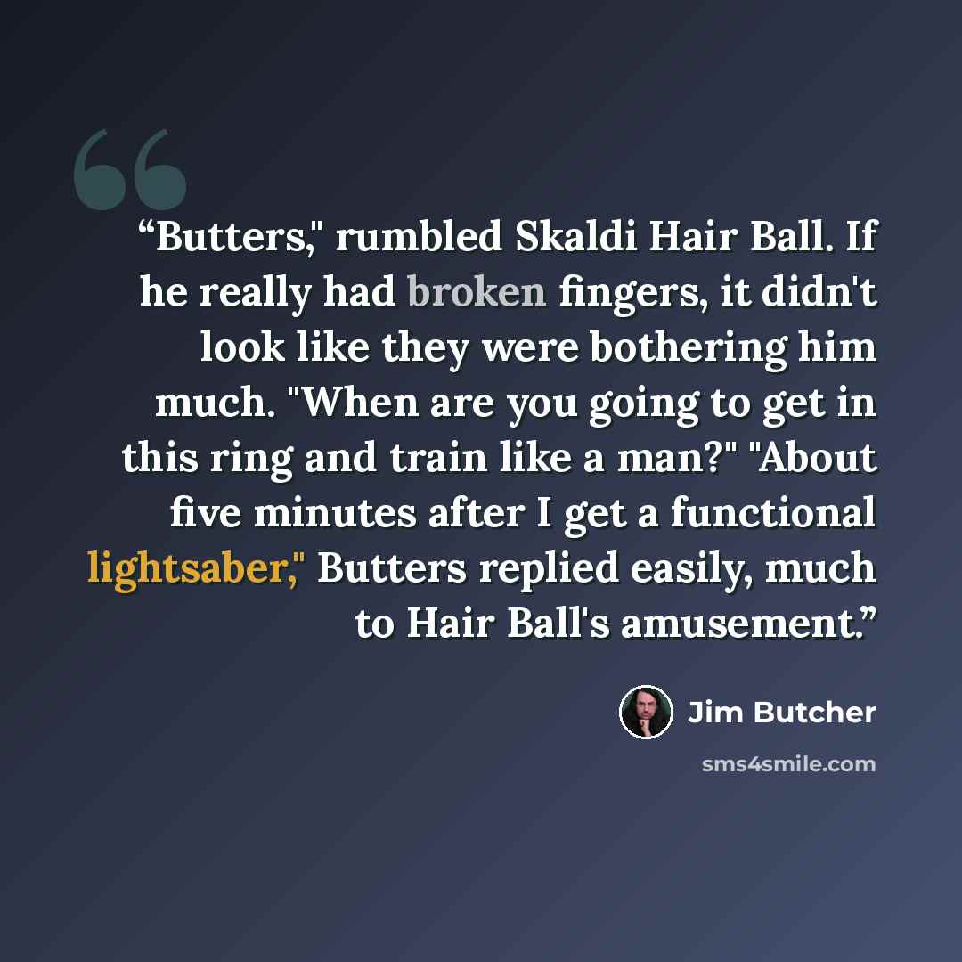 “Butters," rumbled Skaldi Hair Ball. If he really had broken fingers, it didn't look like they were bothering him much. "When are you going to get in this ring and train like a man?" "About five minutes after I get a functional lightsaber," Butters replied easily, much to Hair Ball's amusement.” quote by Jim Butcher