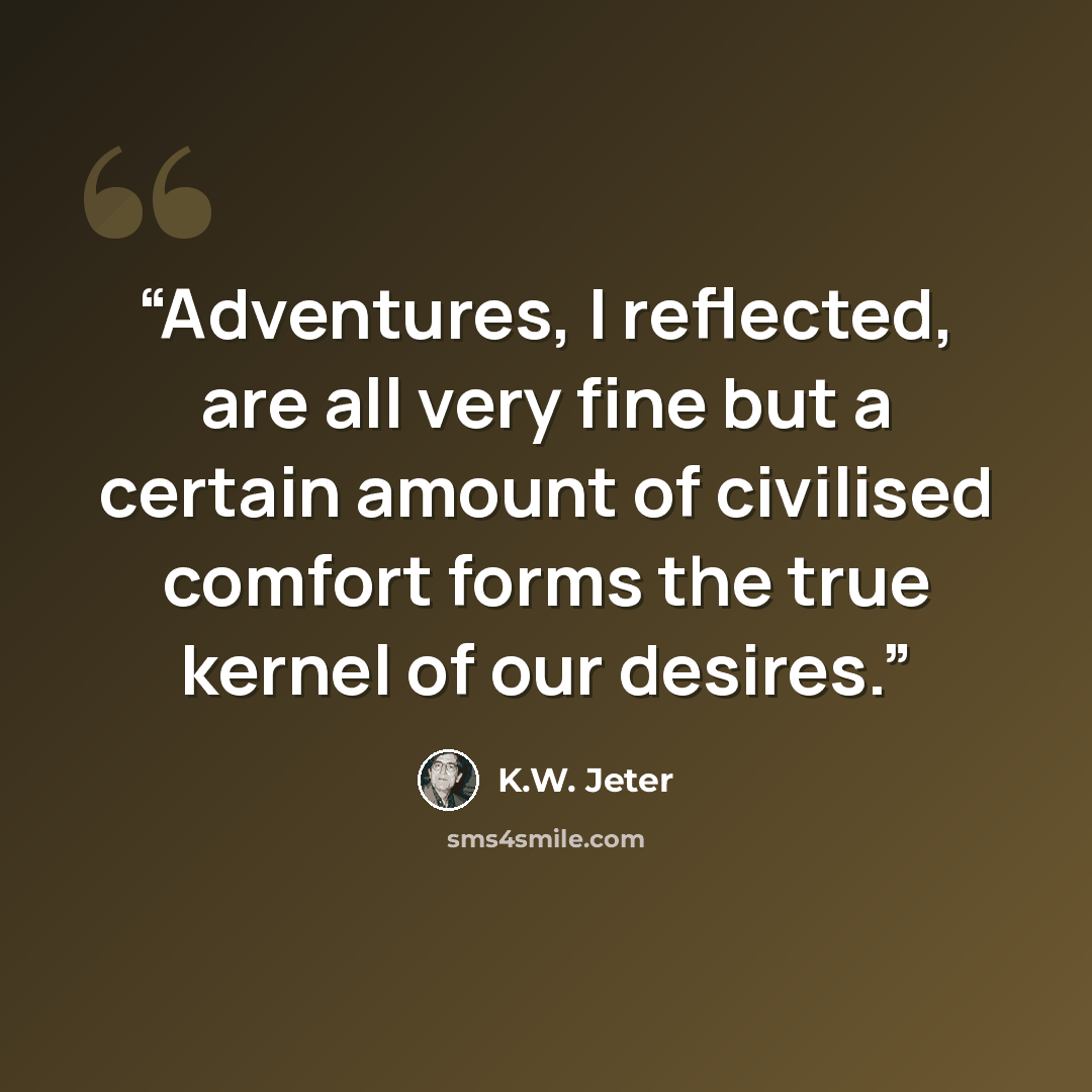 “Adventures, I reflected, are all very fine but a certain amount of civilised comfort forms the true kernel of our desires.” quote by K.W. Jeter