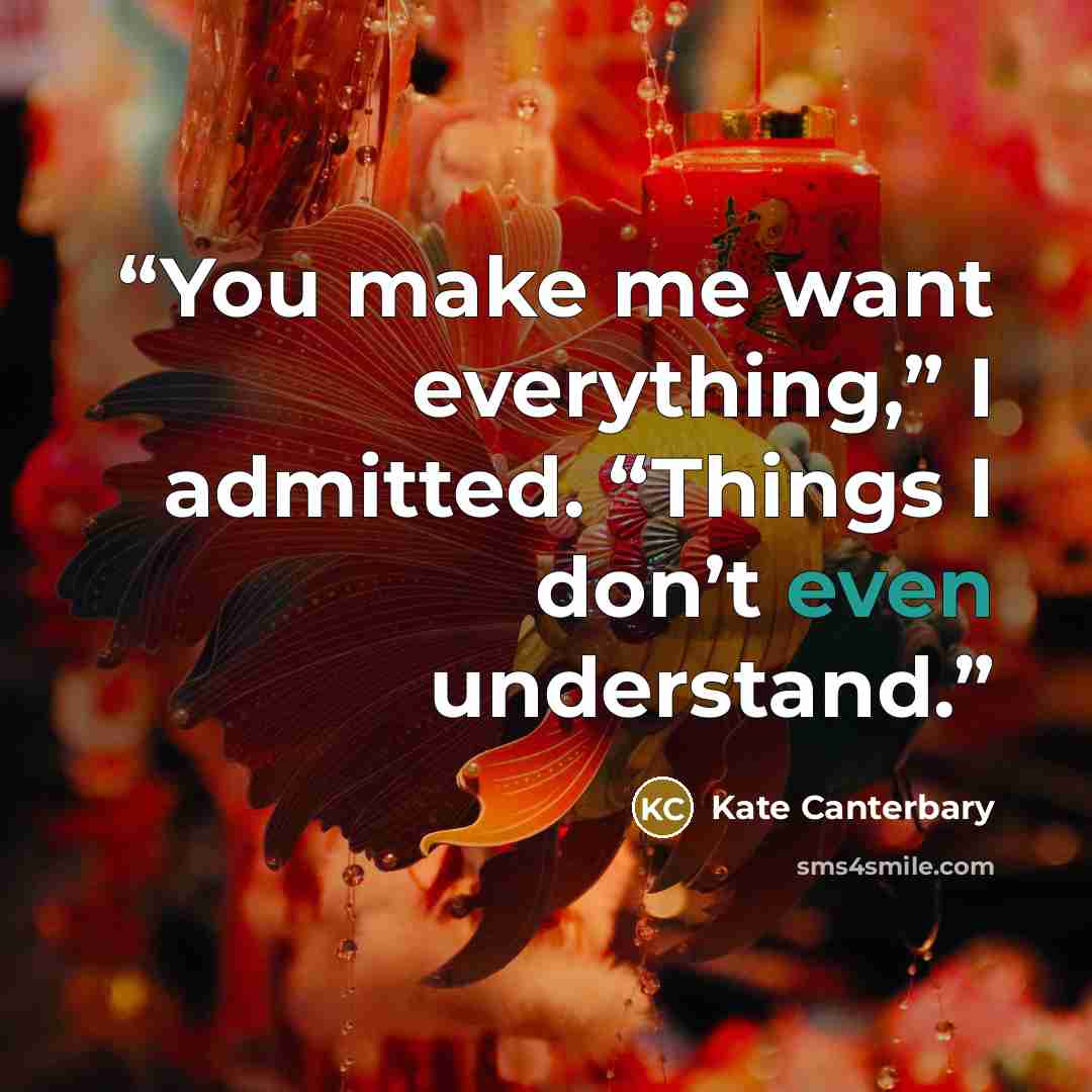 “You make me want everything,” I admitted. “Things I don’t even understand.” quote by Kate Canterbary
