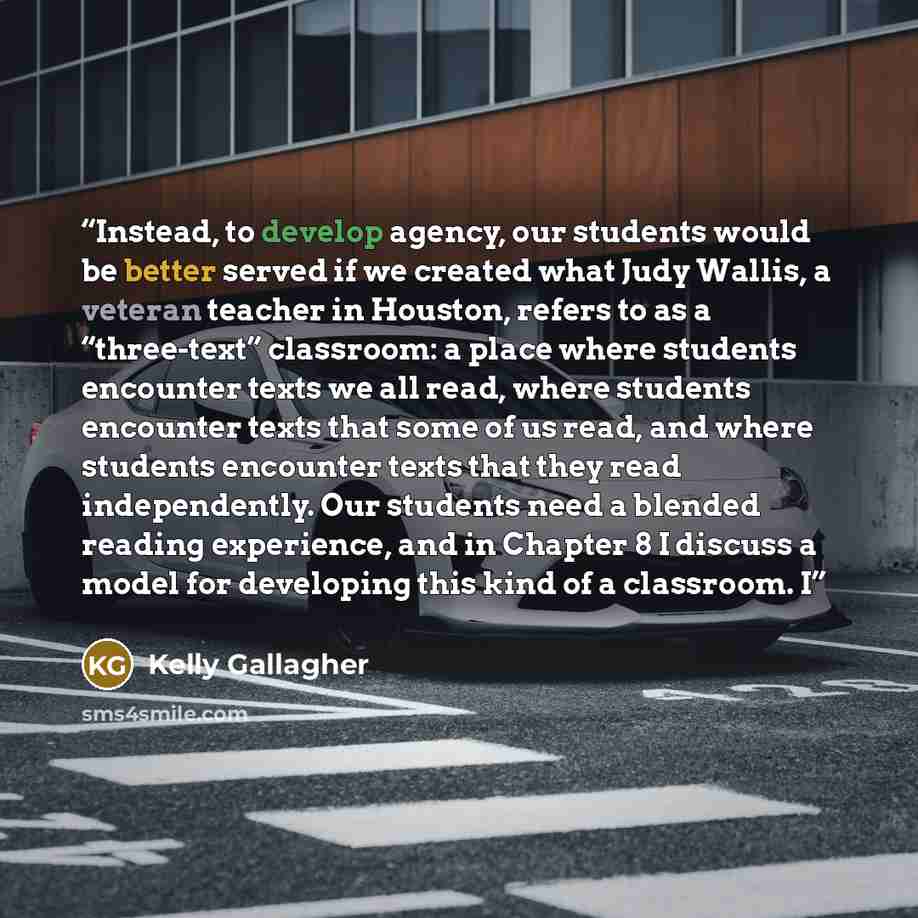 “Instead, to develop agency, our students would be better served if we created what Judy Wallis, a veteran teacher in Houston, refers to as a “three-text” classroom: a place where students encounter texts we all read, where students encounter texts that some of us read, and where students encounter…” quote by Kelly Gallagher