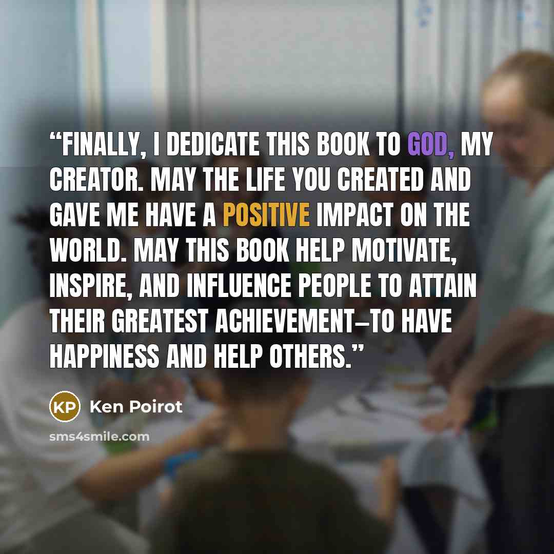 “Finally, I dedicate this book to God, my Creator. May the life You created and gave me have a positive impact on the world. May this book help motivate, inspire, and influence people to attain their Greatest Achievement—to have happiness and help others.” quote by Ken Poirot