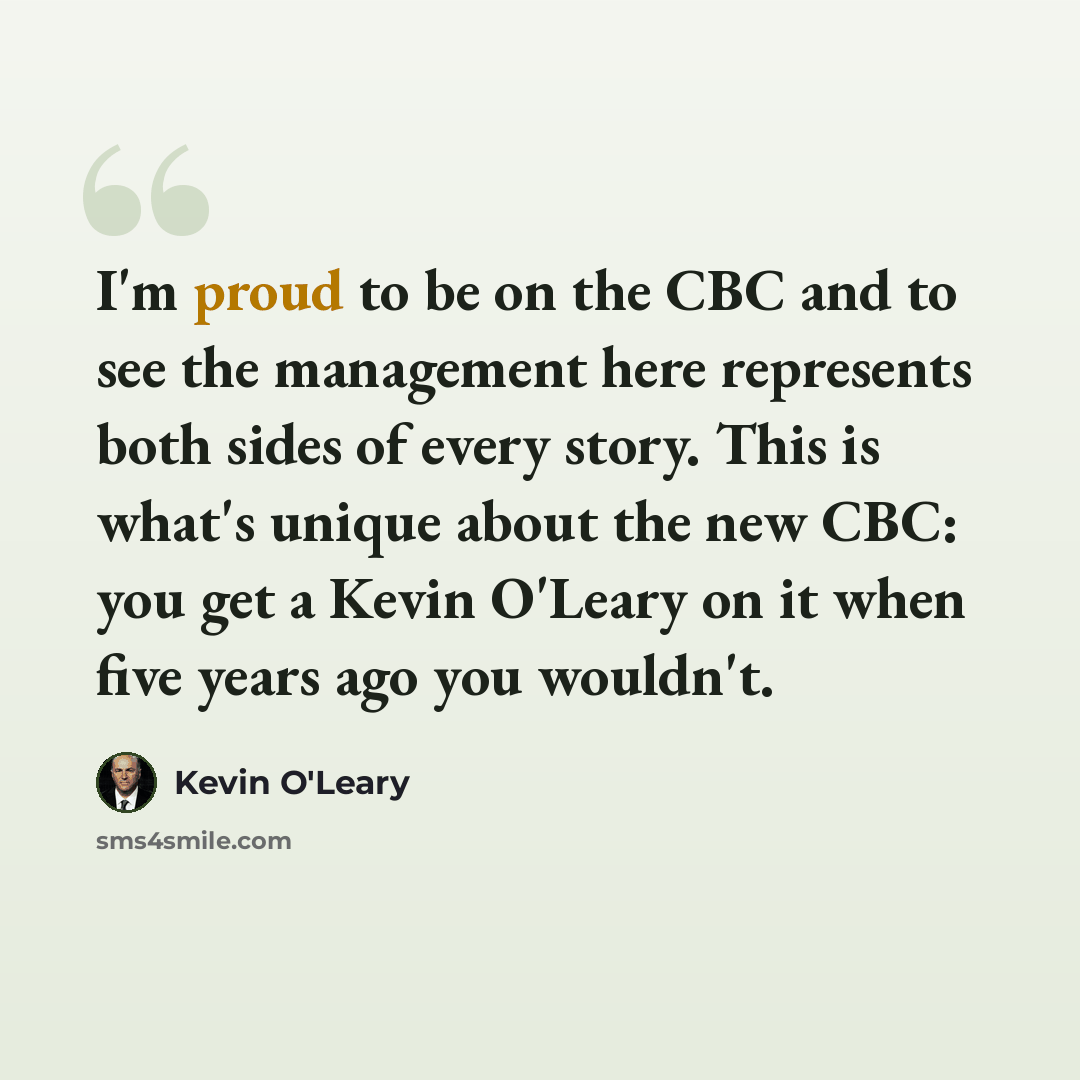 “I'm proud to be on the CBC and to see the management here represents both sides of every story. This is what's unique about the new CBC: you get a Kevin O'Leary on it when five years ago you wouldn't.” quote by Kevin O'Leary