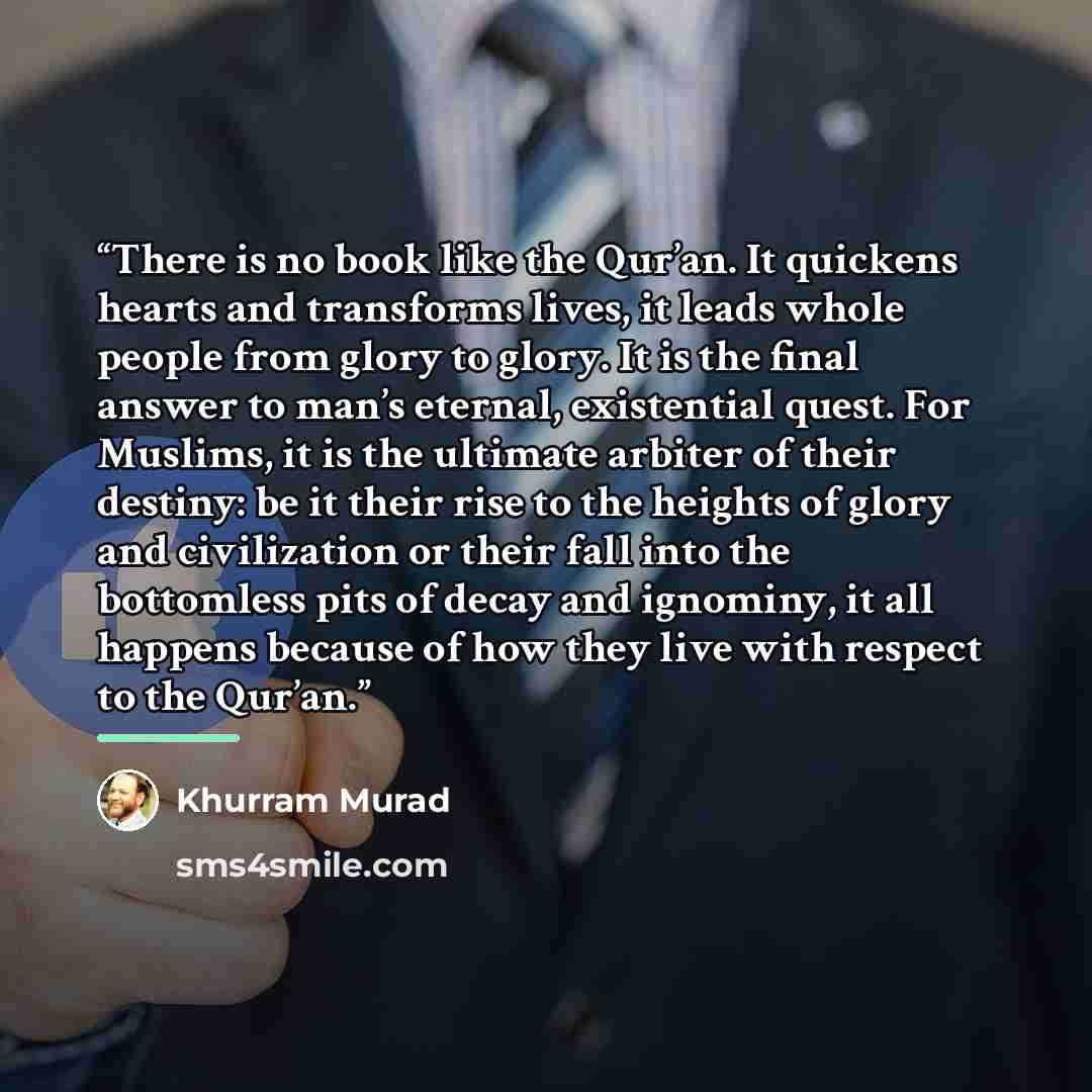 “There is no book like the Qur’an. It quickens hearts and transforms lives, it leads whole people from glory to glory. It is the final answer to man’s eternal, existential quest. For Muslims, it is the ultimate arbiter of their destiny: be it their rise to the heights of glory and civilization or…” quote by Khurram Murad