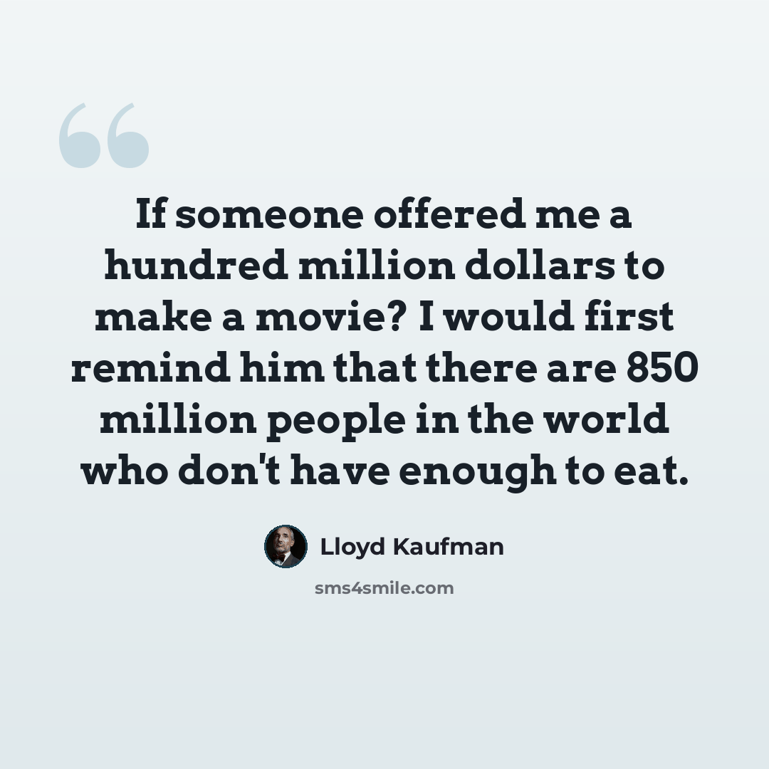 “If someone offered me a hundred million dollars to make a movie? I would first remind him that there are 850 million people in the world who don't have enough to eat.” quote by Lloyd Kaufman