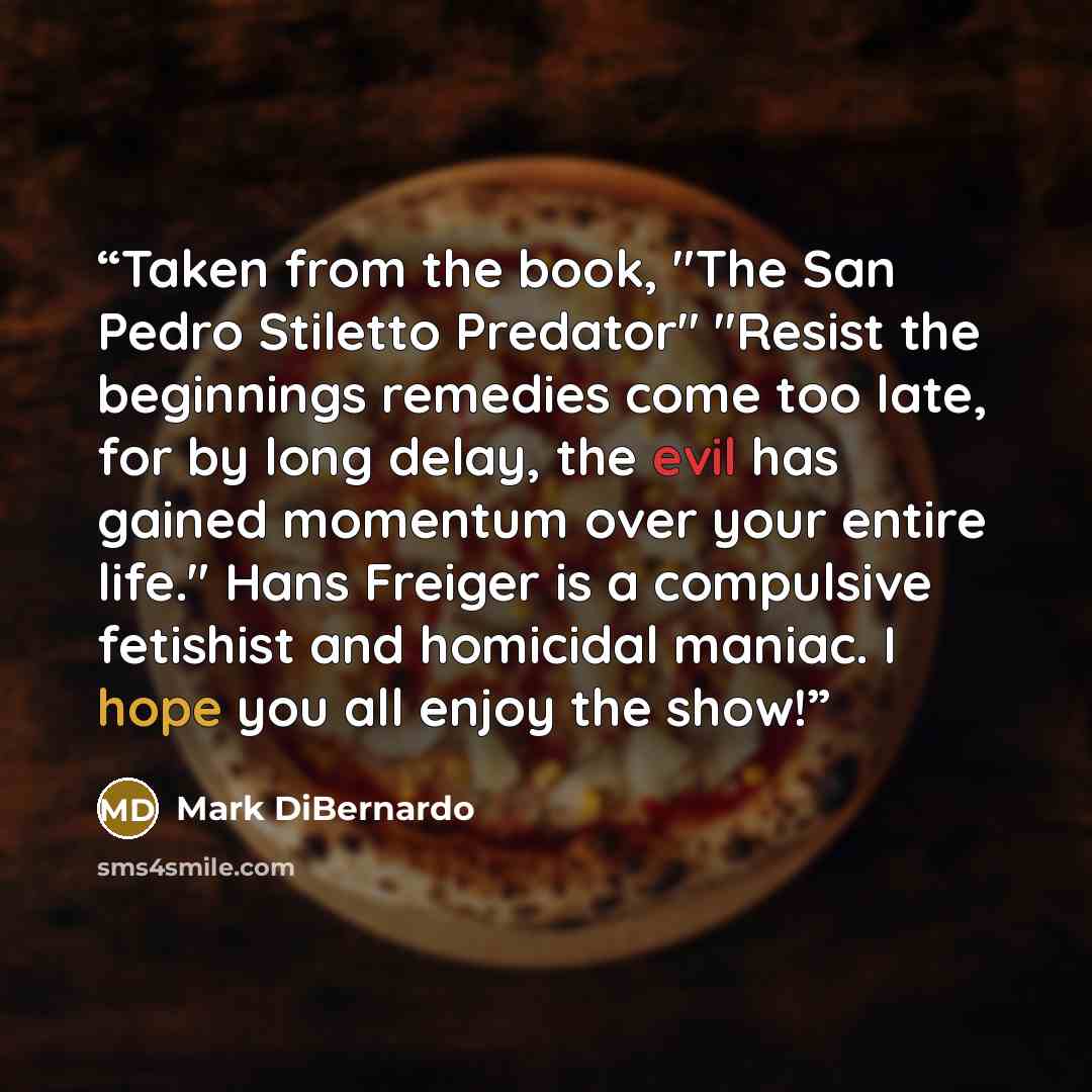 “Taken from the book, "The San Pedro Stiletto Predator" "Resist the beginnings remedies come too late, for by long delay, the evil has gained momentum over your entire life." Hans Freiger is a compulsive fetishist and homicidal maniac. I hope you all enjoy the show!” quote by Mark DiBernardo