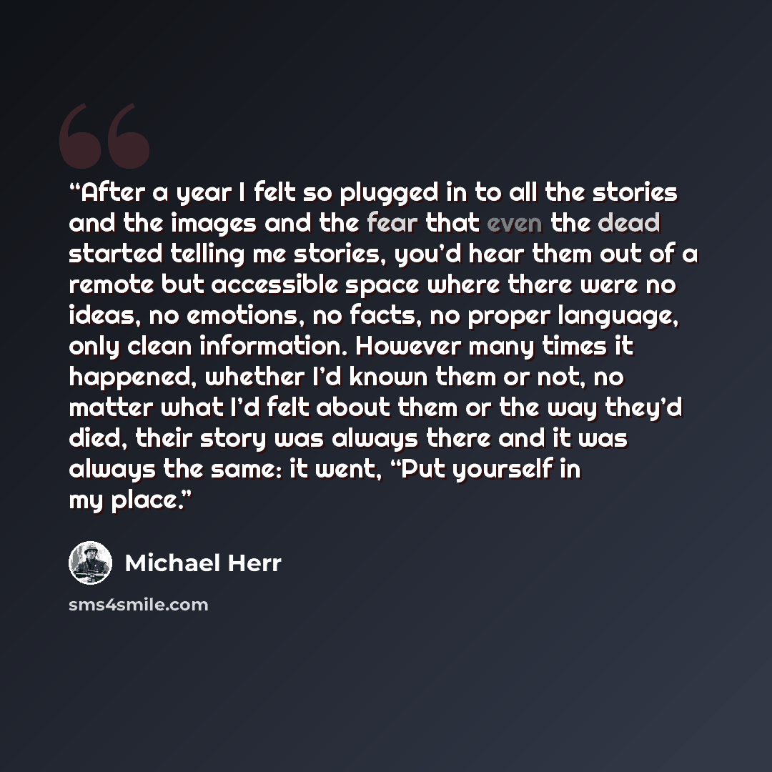 “After a year I felt so plugged in to all the stories and the images and the fear that even the dead started telling me stories, you’d hear them out of a remote but accessible space where there were no ideas, no emotions, no facts, no proper language, only clean information. However many times it…” quote by Michael Herr