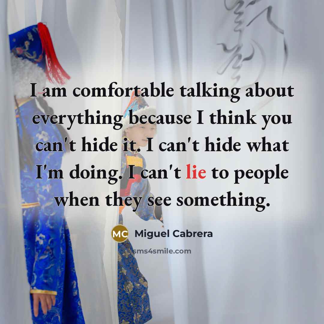 “I am comfortable talking about everything because I think you can't hide it. I can't hide what I'm doing. I can't lie to people when they see something.” quote by Miguel Cabrera