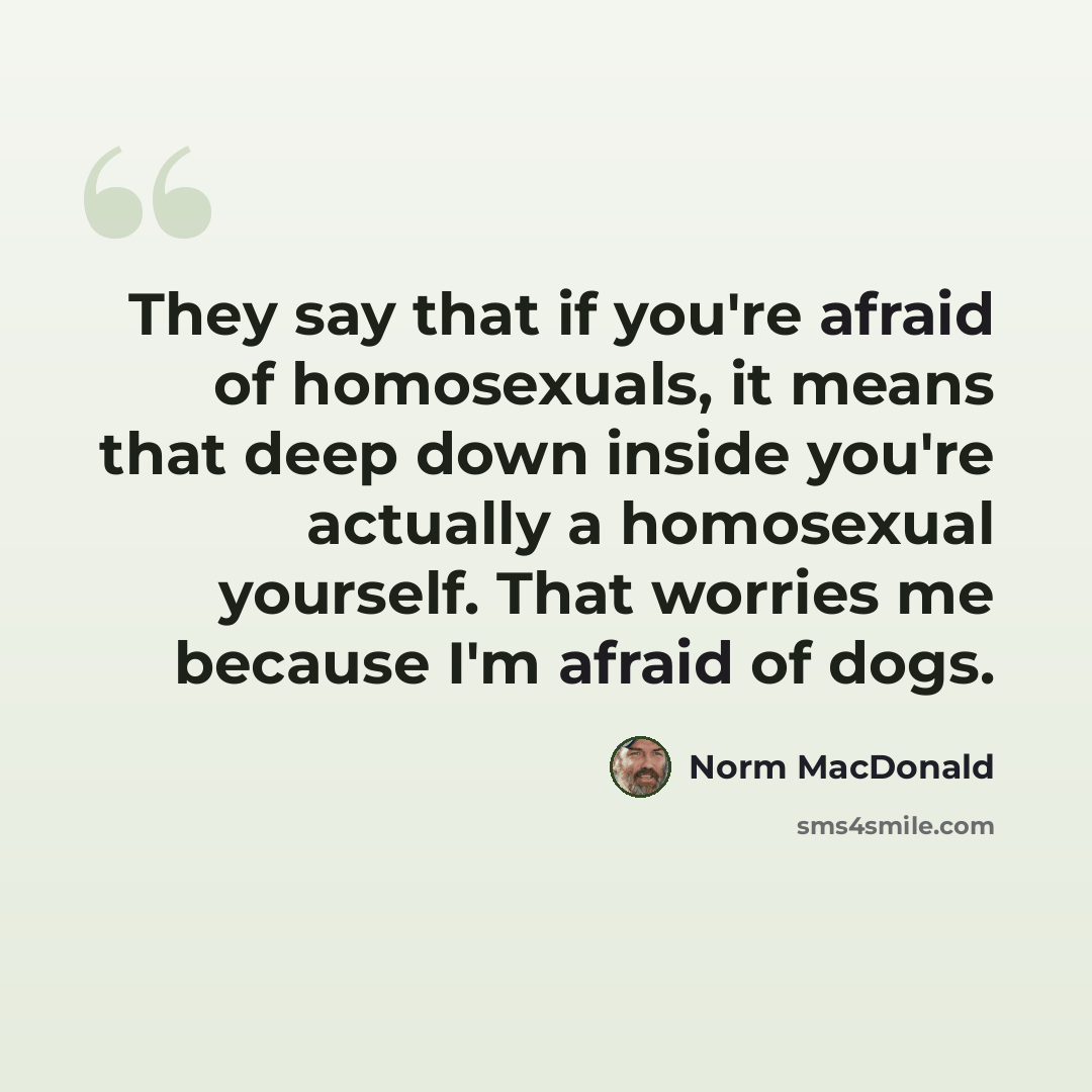 “They say that if you're afraid of homosexuals, it means that deep down inside you're actually a homosexual yourself. That worries me because I'm afraid of dogs.” quote by Norm MacDonald