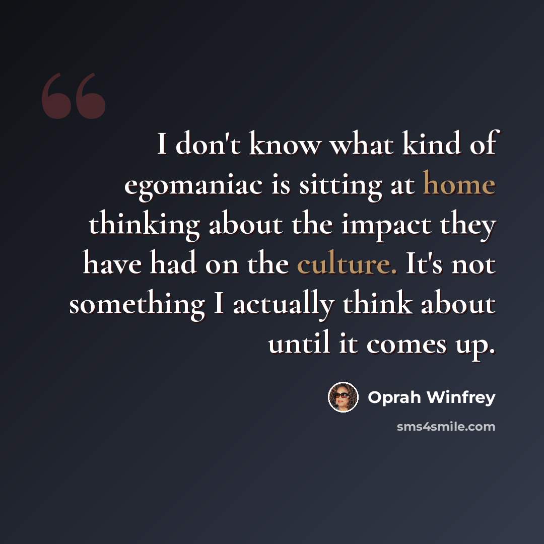 “I don't know what kind of egomaniac is sitting at home thinking about the impact they have had on the culture. It's not something I actually think about until it comes up.” quote by Oprah Winfrey