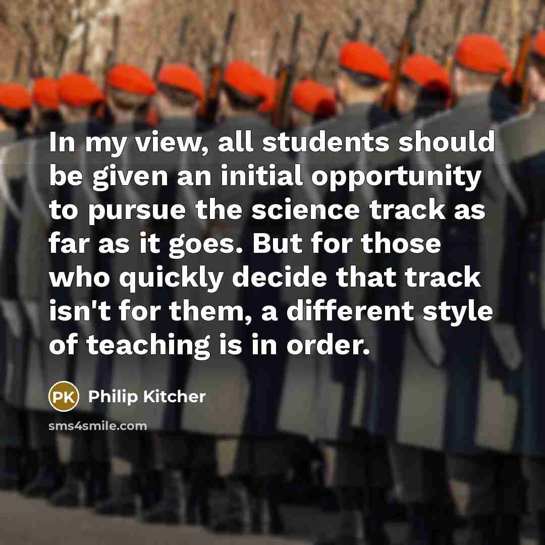 “In my view, all students should be given an initial opportunity to pursue the science track as far as it goes. But for those who quickly decide that track isn't for them, a different style of teaching is in order.” quote by Philip Kitcher