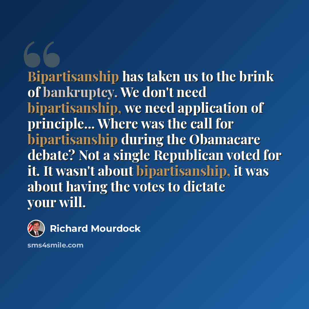 “Bipartisanship has taken us to the brink of bankruptcy. We don't need bipartisanship, we need application of principle... Where was the call for bipartisanship during the Obamacare debate? Not a single Republican voted for it. It wasn't about bipartisanship, it was about having the votes to…” quote by Richard Mourdock