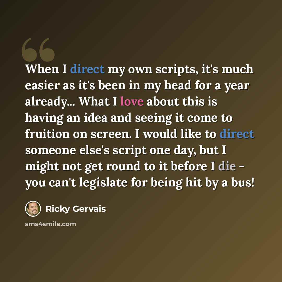 “When I direct my own scripts, it's much easier as it's been in my head for a year already... What I love about this is having an idea and seeing it come to fruition on screen. I would like to direct someone else's script one day, but I might not get round to it before I die - you can't legislate…” quote by Ricky Gervais