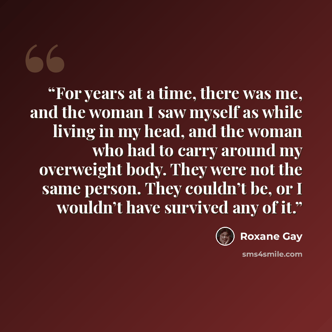 “For years at a time, there was me, and the woman I saw myself as while living in my head, and the woman who had to carry around my overweight body. They were not the same person. They couldn’t be, or I wouldn’t have survived any of it.” quote by Roxane Gay