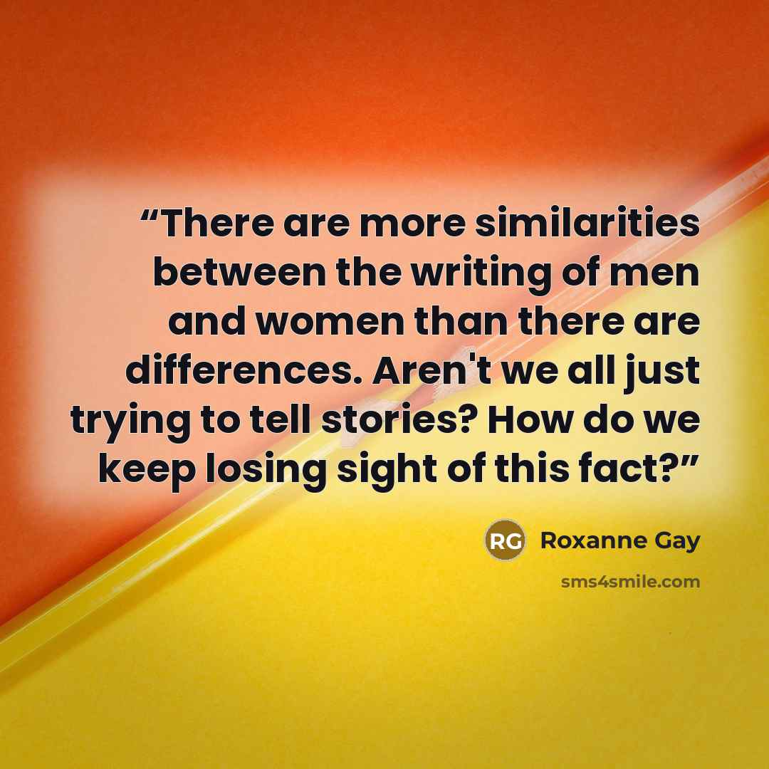 “There are more similarities between the writing of men and women than there are differences. Aren't we all just trying to tell stories? How do we keep losing sight of this fact?” quote by Roxanne Gay