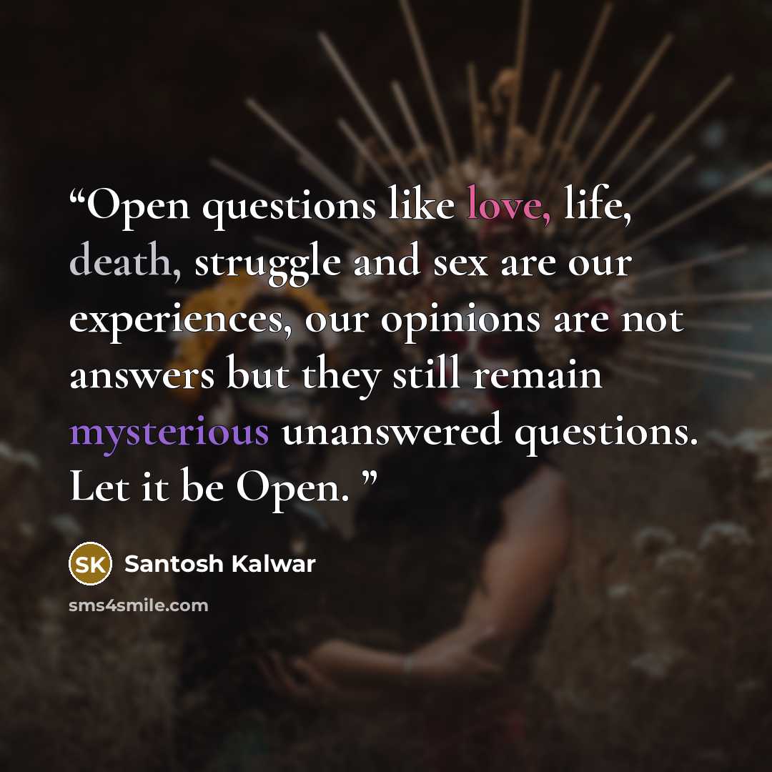 “Open questions like love, life, death, struggle and sex are our experiences, our opinions are not answers but they still remain mysterious unanswered questions. Let it be Open.” quote by Santosh Kalwar